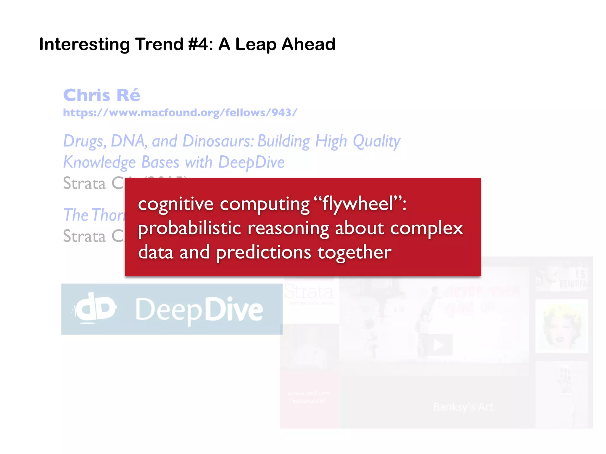 Chris Ré
https://www.macfound.org/fellows/943/
Drugs, DNA, and Dinosaurs: Building High Quality
Knowledge Bases with DeepDive
Strata CA (2015)
TheThorn in the Side of Big Data: too few artists
Strata CA (2014)
Interesting Trend #4: A Leap Ahead
cognitive computing “ﬂywheel”:
probabilistic reasoning about complex
data and predictions together
 