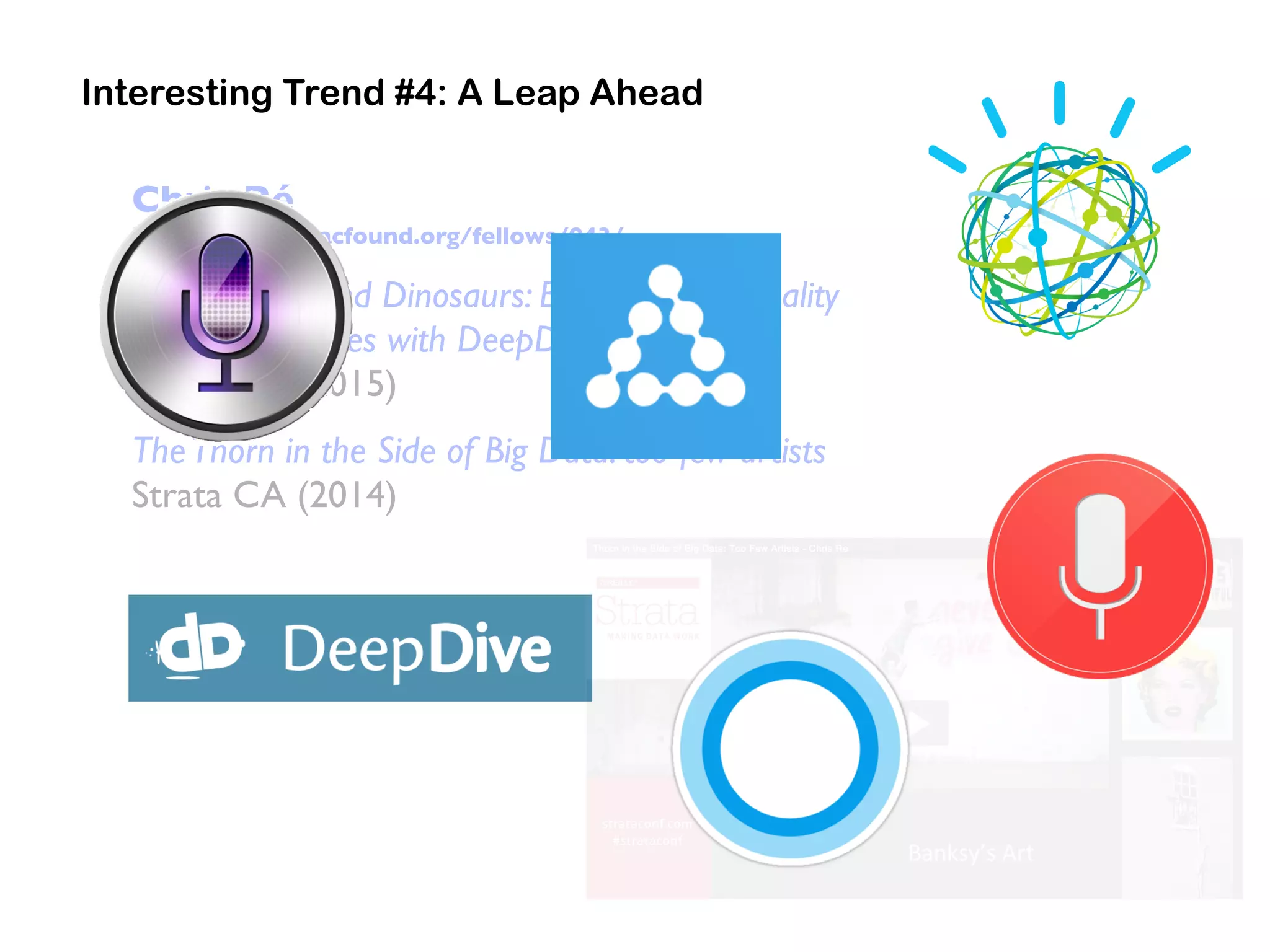 Chris Ré
https://www.macfound.org/fellows/943/
Drugs, DNA, and Dinosaurs: Building High Quality
Knowledge Bases with DeepDive
Strata CA (2015)
TheThorn in the Side of Big Data: too few artists
Strata CA (2014)
Interesting Trend #4: A Leap Ahead
 