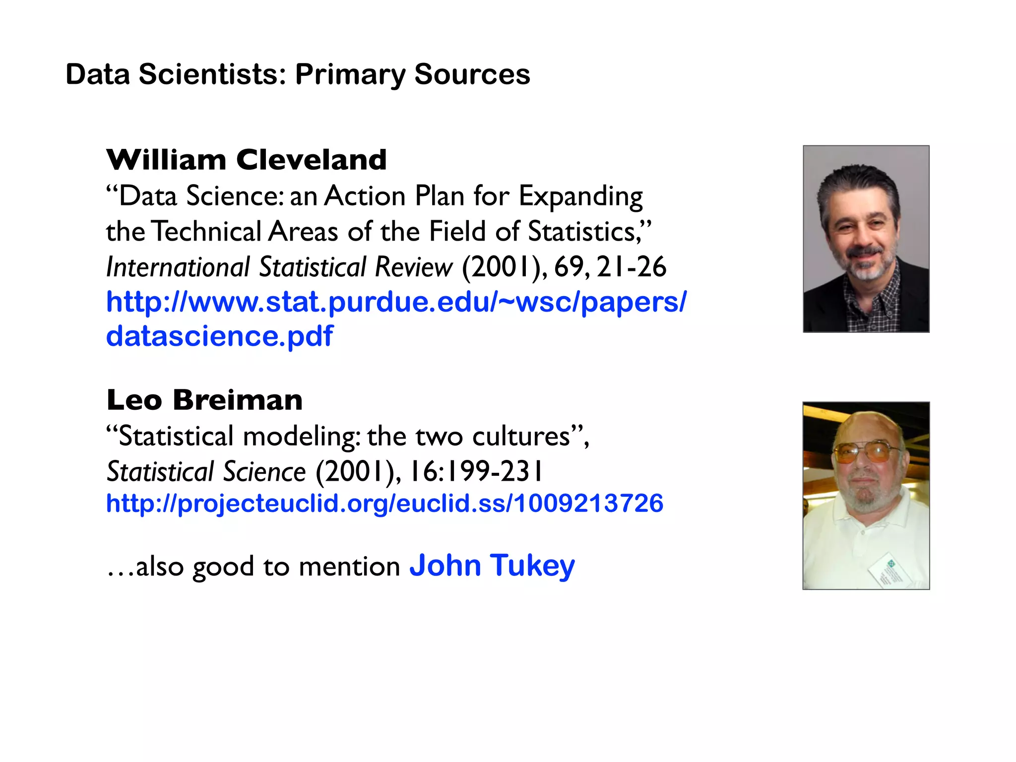 William Cleveland  
“Data Science: an Action Plan for Expanding  
the Technical Areas of the Field of Statistics,”  
International Statistical Review (2001), 69, 21-26
http://www.stat.purdue.edu/~wsc/papers/
datascience.pdf
Leo Breiman 
“Statistical modeling: the two cultures”,  
Statistical Science (2001), 16:199-231
http://projecteuclid.org/euclid.ss/1009213726
…also good to mention John Tukey
Data Scientists: Primary Sources
 