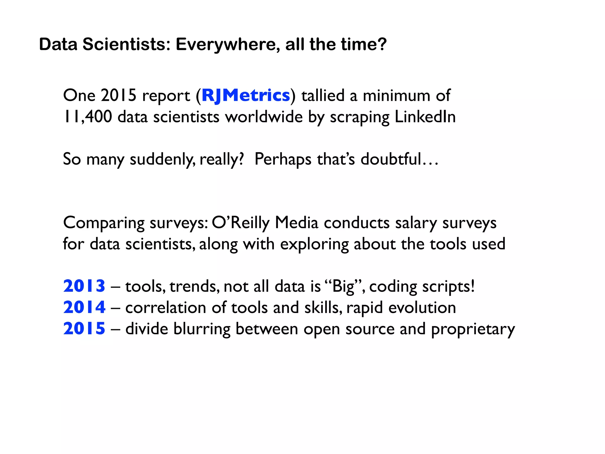 One 2015 report (RJMetrics) tallied a minimum of  
11,400 data scientists worldwide by scraping LinkedIn
So many suddenly, really? Perhaps that’s doubtful…
Comparing surveys: O’Reilly Media conducts salary surveys  
for data scientists, along with exploring about the tools used
2013 – tools, trends, not all data is “Big”, coding scripts!
2014 – correlation of tools and skills, rapid evolution
2015 – divide blurring between open source and proprietary
Data Scientists: Everywhere, all the time?
 