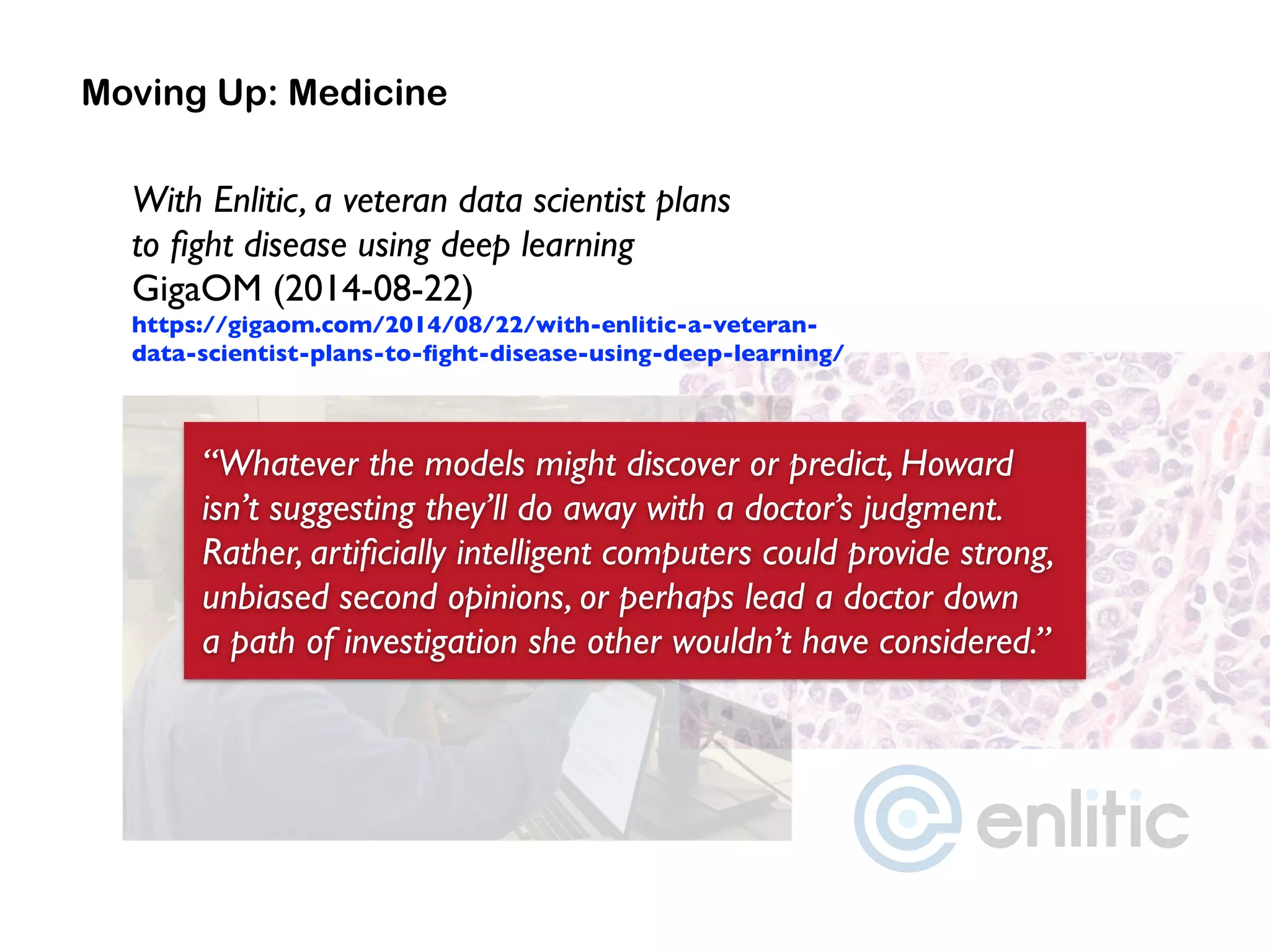 Moving Up: Medicine
“Whatever the models might discover or predict, Howard
isn’t suggesting they’ll do away with a doctor’s judgment.
Rather, artiﬁcially intelligent computers could provide strong,
unbiased second opinions, or perhaps lead a doctor down  
a path of investigation she other wouldn’t have considered.”
With Enlitic, a veteran data scientist plans  
to ﬁght disease using deep learning 
GigaOM (2014-08-22) 
https://gigaom.com/2014/08/22/with-enlitic-a-veteran-
data-scientist-plans-to-ﬁght-disease-using-deep-learning/
 