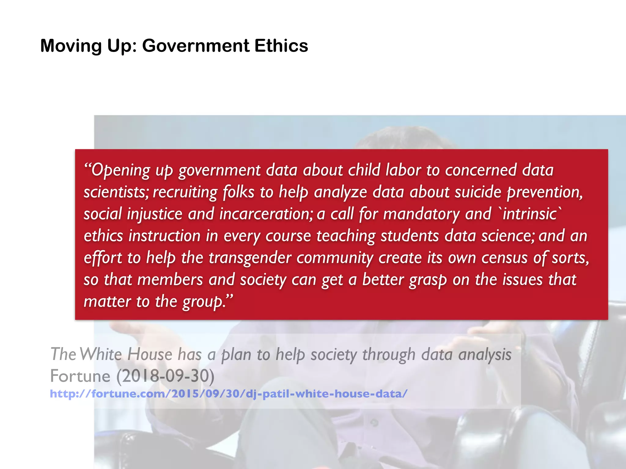 Moving Up: Government Ethics
TheWhite House has a plan to help society through data analysis 
Fortune (2018-09-30) 
http://fortune.com/2015/09/30/dj-patil-white-house-data/
“Opening up government data about child labor to concerned data
scientists; recruiting folks to help analyze data about suicide prevention,
social injustice and incarceration; a call for mandatory and `intrinsic`
ethics instruction in every course teaching students data science; and an
effort to help the transgender community create its own census of sorts,
so that members and society can get a better grasp on the issues that
matter to the group.”
 