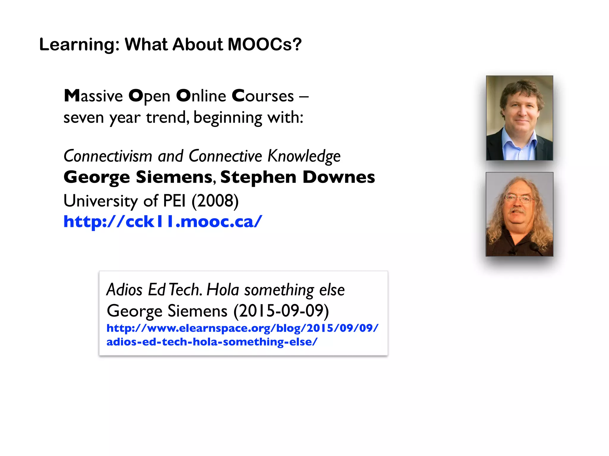 Massive Open Online Courses –  
seven year trend, beginning with:
Connectivism and Connective Knowledge 
George Siemens, Stephen Downes 
University of PEI (2008) 
http://cck11.mooc.ca/
Learning: What About MOOCs?
Adios EdTech. Hola something else 
George Siemens (2015-09-09) 
http://www.elearnspace.org/blog/2015/09/09/
adios-ed-tech-hola-something-else/
 