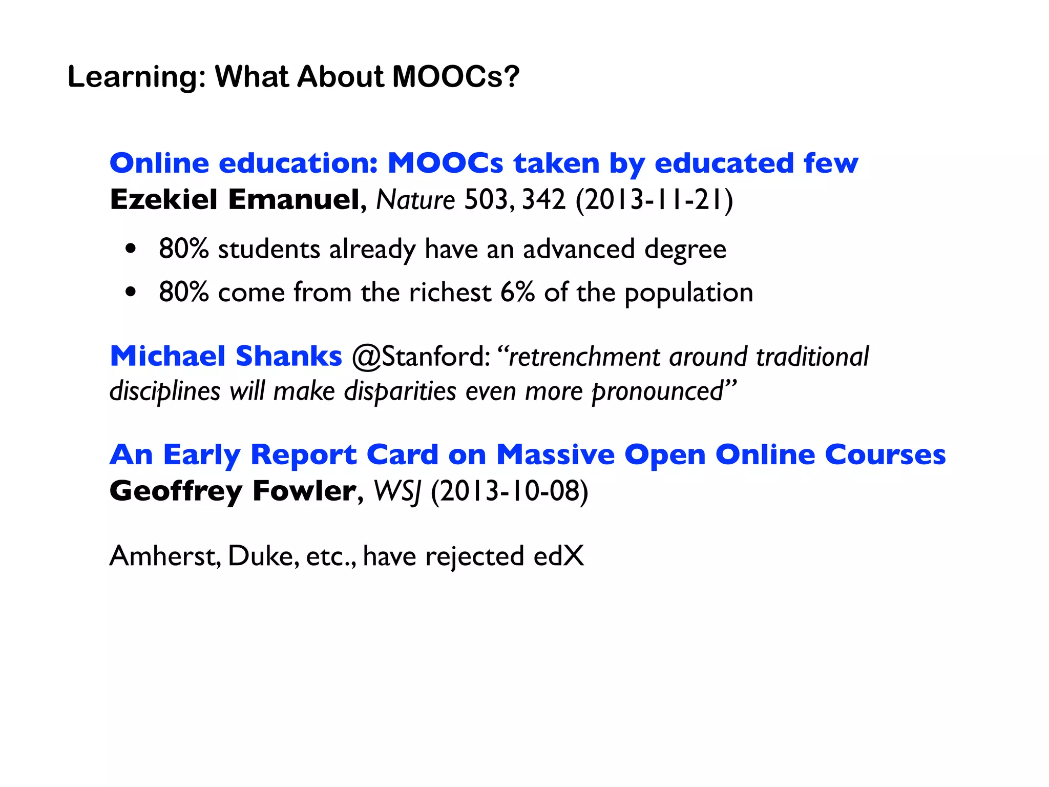 Online education: MOOCs taken by educated few 
Ezekiel Emanuel, Nature 503, 342 (2013-11-21)
• 80% students already have an advanced degree
• 80% come from the richest 6% of the population
Michael Shanks @Stanford: “retrenchment around traditional
disciplines will make disparities even more pronounced”
An Early Report Card on Massive Open Online Courses 
Geoffrey Fowler, WSJ (2013-10-08)
Amherst, Duke, etc., have rejected edX
Learning: What About MOOCs?
 