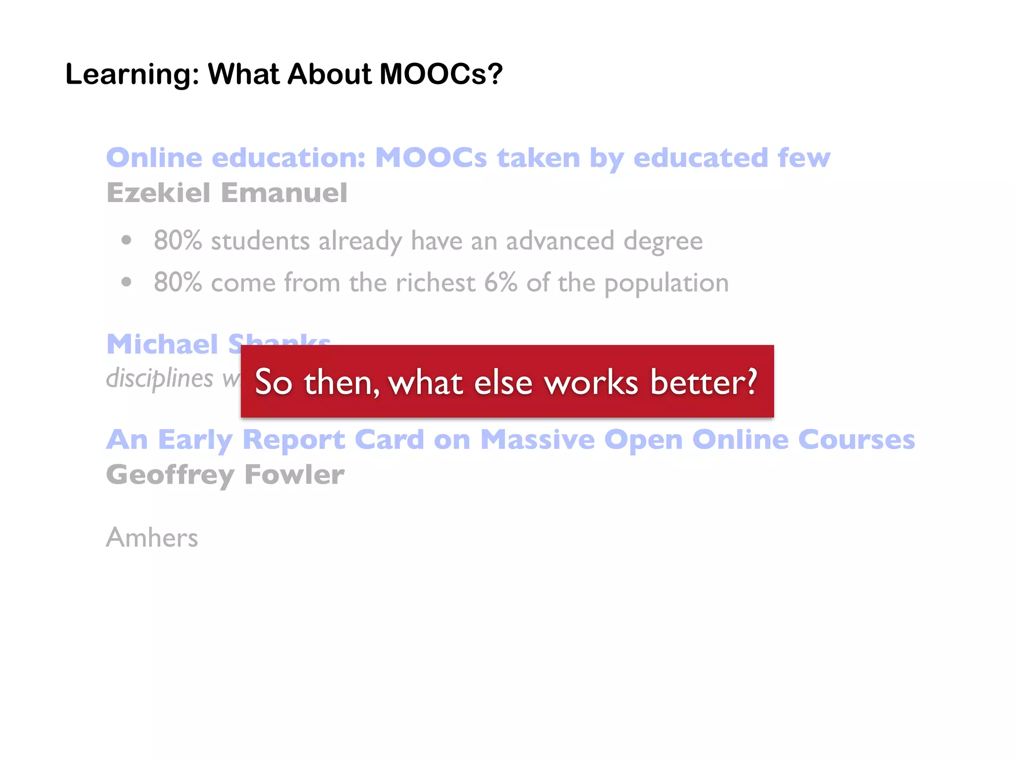 Online education: MOOCs taken by educated few
Ezekiel Emanuel
• 80% students already have an advanced degree
• 80% come from the richest 6% of the population
Michael Shanks
disciplines will make disparities even more pronounced”
An Early Report Card on Massive Open Online Courses
Geoffrey Fowler
Amhers
Learning: What About MOOCs?
So then, what else works better?
 