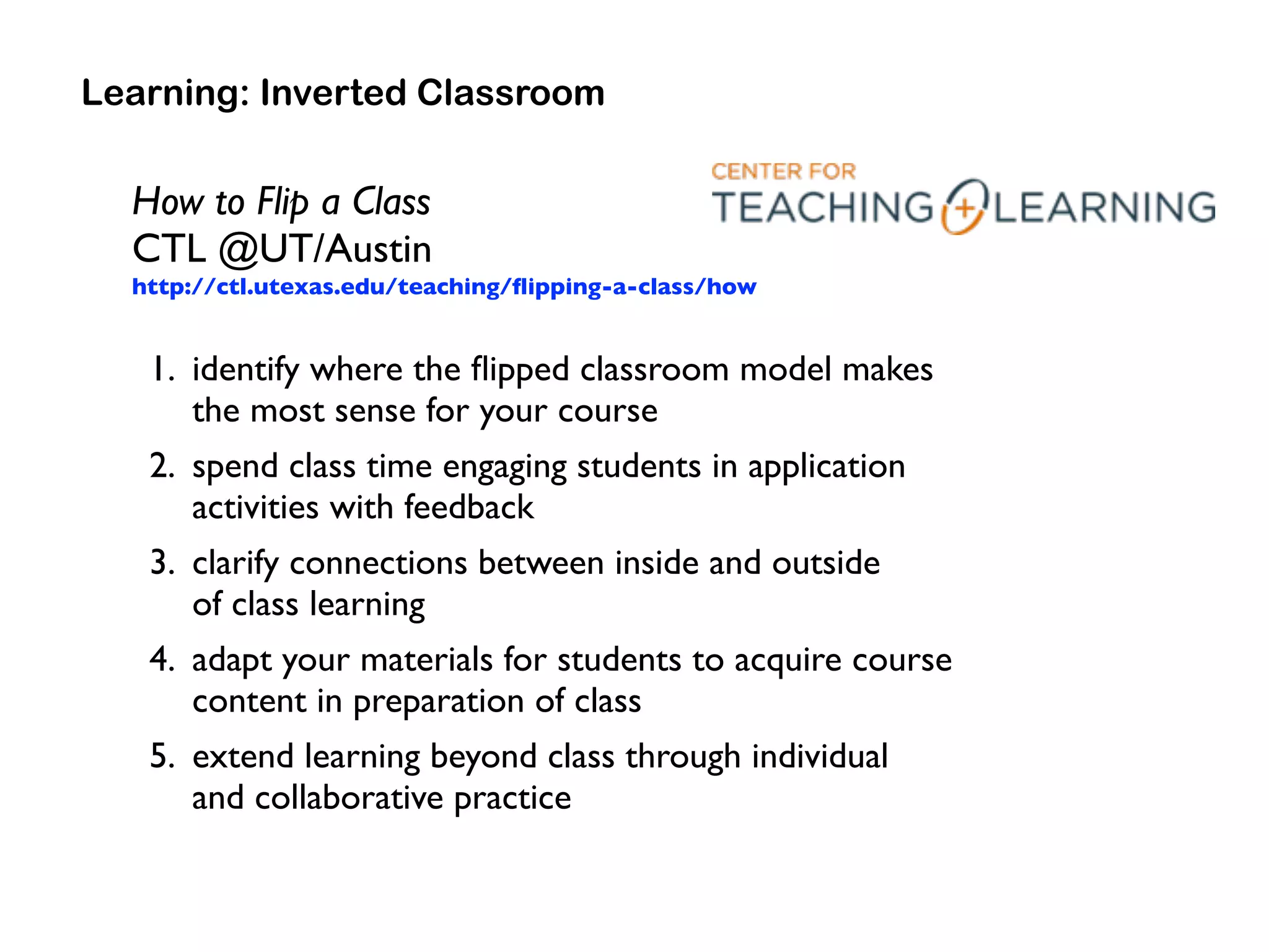 How to Flip a Class  
CTL @UT/Austin 
http://ctl.utexas.edu/teaching/ﬂipping-a-class/how
1. identify where the ﬂipped classroom model makes  
the most sense for your course
2. spend class time engaging students in application
activities with feedback
3. clarify connections between inside and outside  
of class learning
4. adapt your materials for students to acquire course
content in preparation of class
5. extend learning beyond class through individual  
and collaborative practice
Learning: Inverted Classroom
 