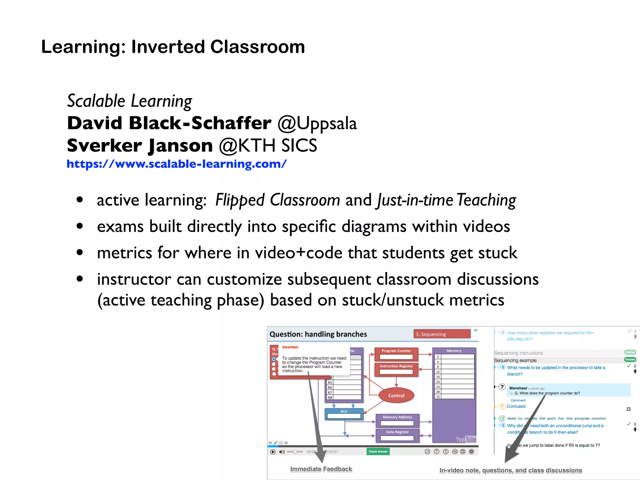 Scalable Learning 
David Black-Schaffer @Uppsala 
Sverker Janson @KTH SICS
https://www.scalable-learning.com/
• active learning: Flipped Classroom and Just-in-timeTeaching
• exams built directly into speciﬁc diagrams within videos
• metrics for where in video+code that students get stuck
• instructor can customize subsequent classroom discussions  
(active teaching phase) based on stuck/unstuck metrics
Learning: Inverted Classroom
 