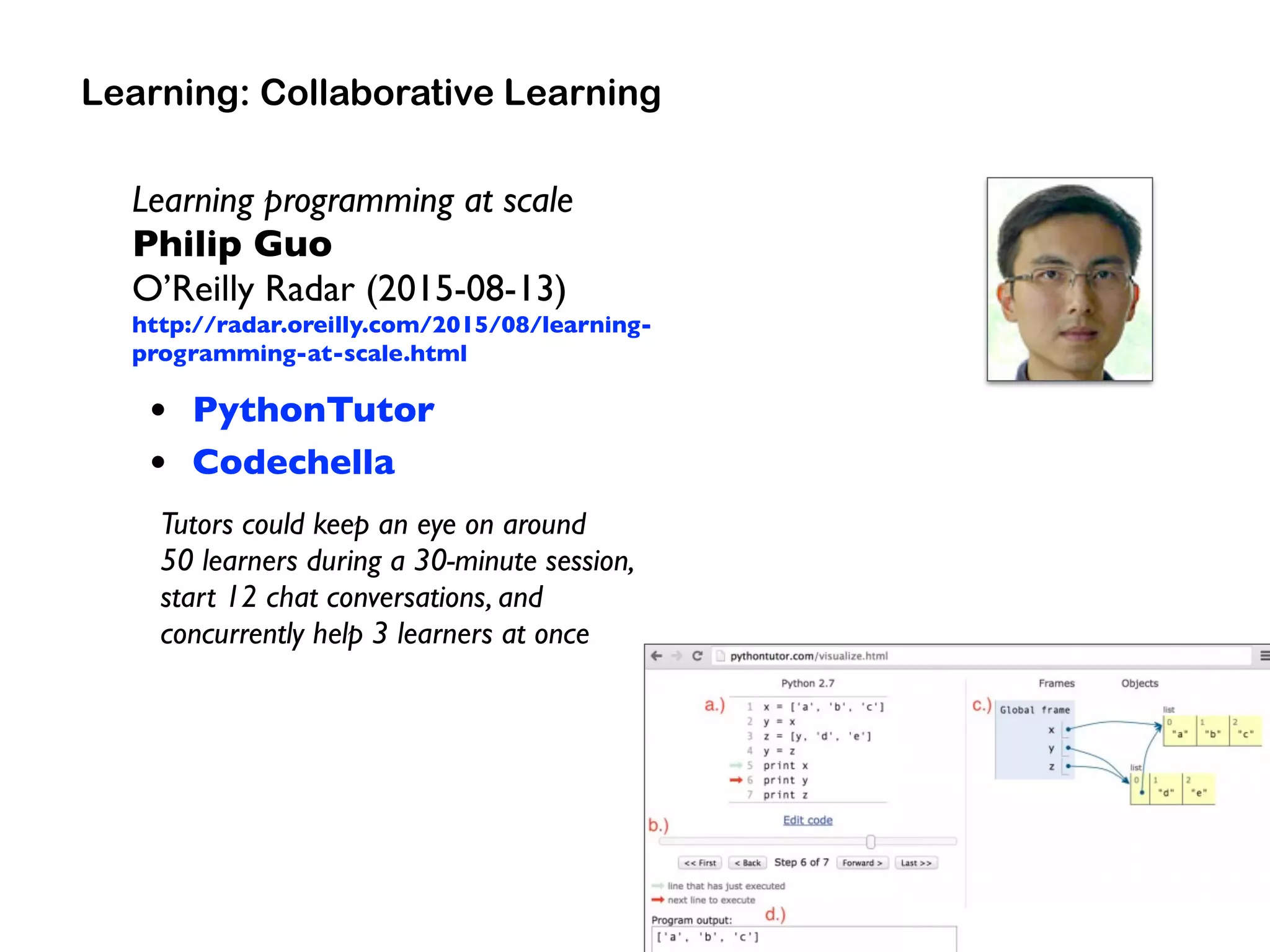 Learning programming at scale
Philip Guo  
O’Reilly Radar (2015-08-13)
http://radar.oreilly.com/2015/08/learning-
programming-at-scale.html
• PythonTutor
• Codechella
Tutors could keep an eye on around  
50 learners during a 30-minute session,  
start 12 chat conversations, and  
concurrently help 3 learners at once
Learning: Collaborative Learning
 