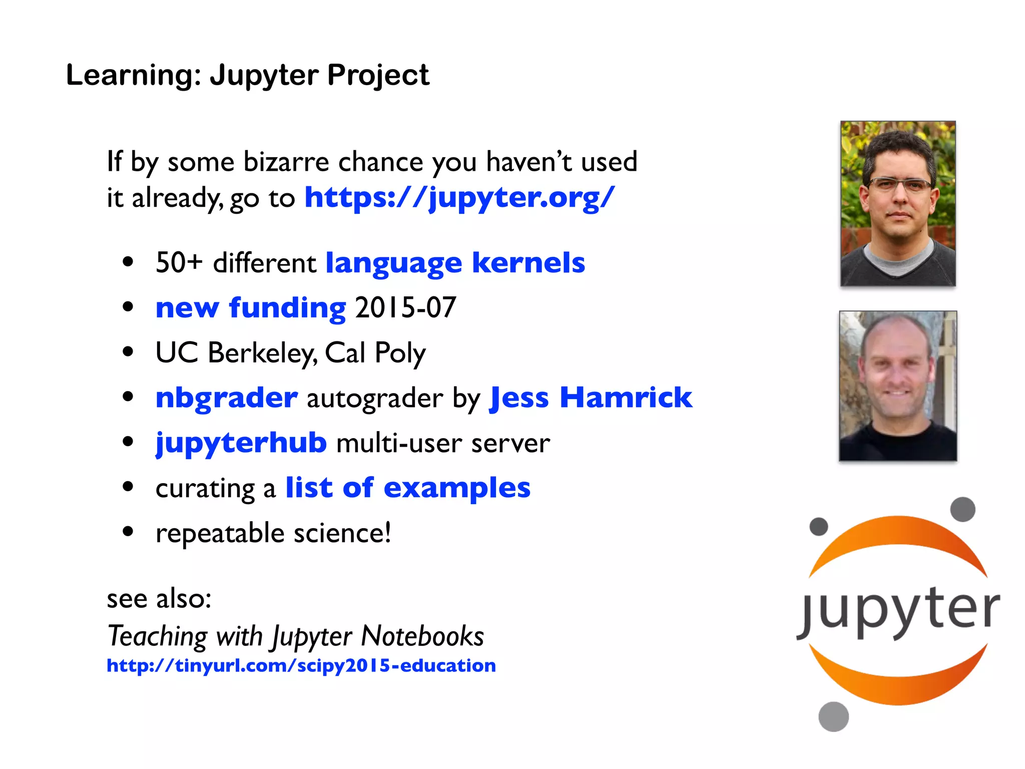 If by some bizarre chance you haven’t used  
it already, go to https://jupyter.org/
• 50+ different language kernels
• new funding 2015-07
• UC Berkeley, Cal Poly
• nbgrader autograder by Jess Hamrick
• jupyterhub multi-user server
• curating a list of examples
• repeatable science!
see also: 
Teaching with Jupyter Notebooks 
http://tinyurl.com/scipy2015-education
Learning: Jupyter Project
 