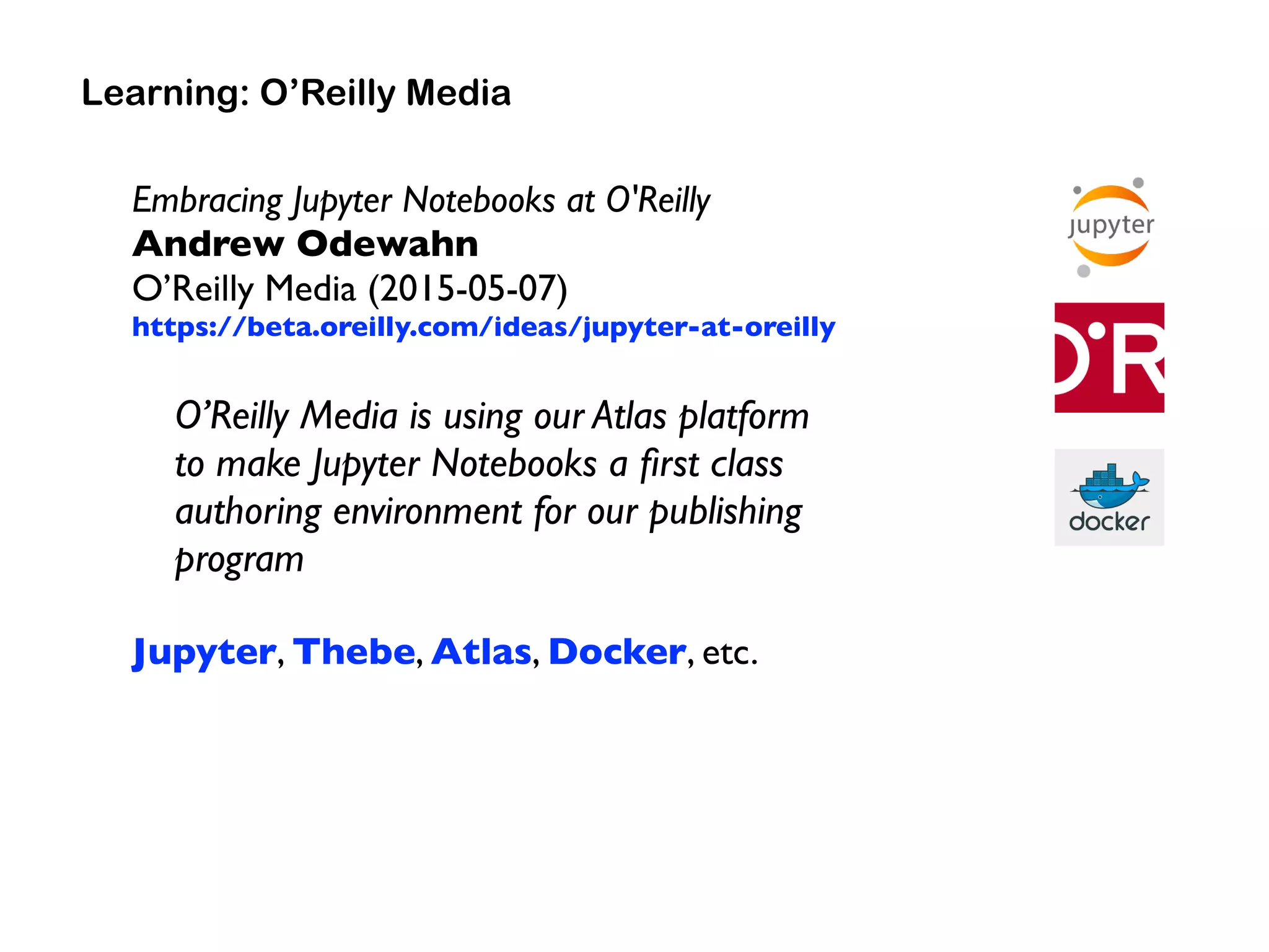 Embracing Jupyter Notebooks at O'Reilly 
Andrew Odewahn 
O’Reilly Media (2015-05-07)
https://beta.oreilly.com/ideas/jupyter-at-oreilly
O’Reilly Media is using our Atlas platform  
to make Jupyter Notebooks a ﬁrst class
authoring environment for our publishing
program
Jupyter, Thebe, Atlas, Docker, etc.
Learning: O’Reilly Media
 