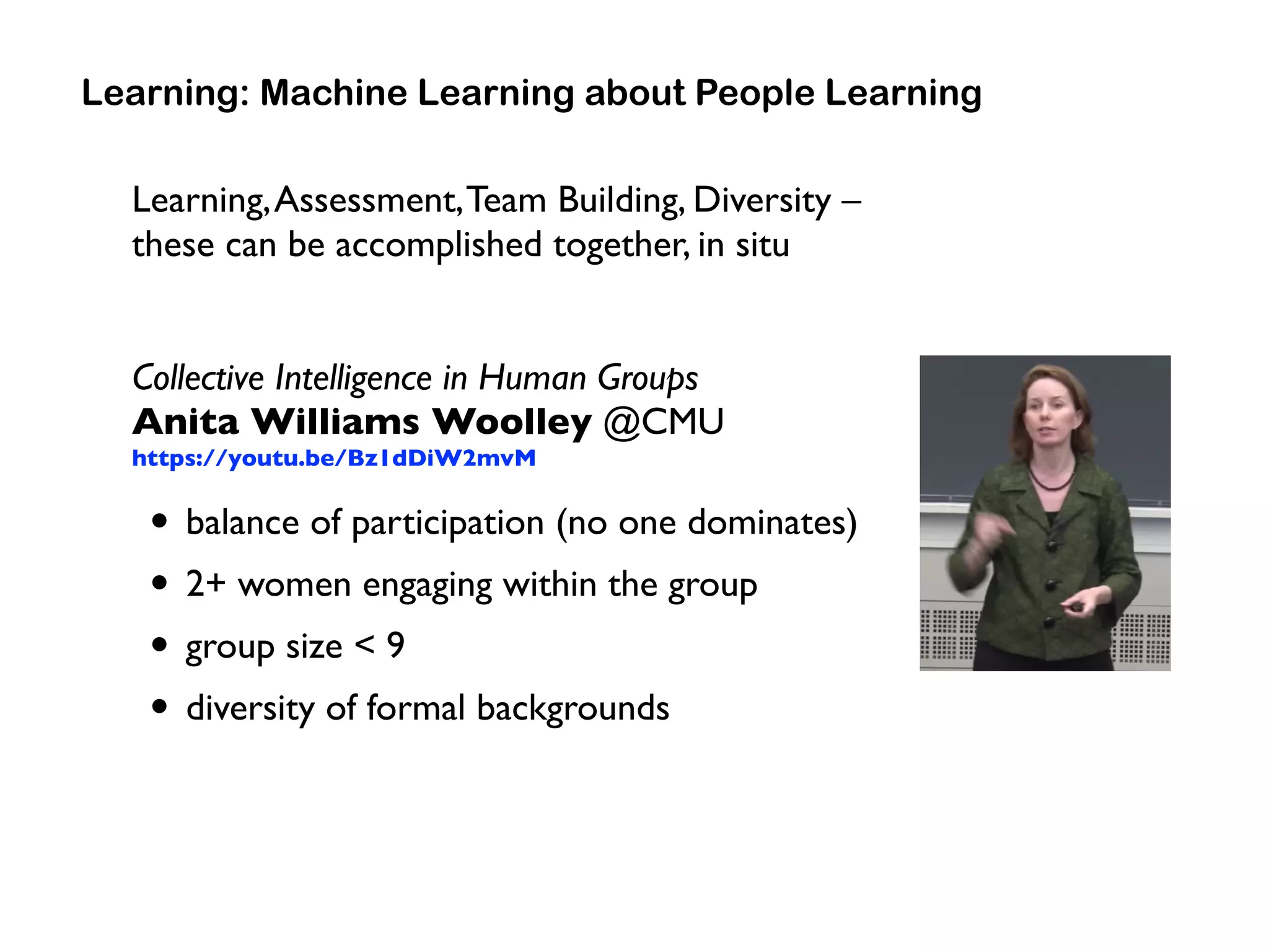 Learning,Assessment,Team Building, Diversity –
these can be accomplished together, in situ
Collective Intelligence in Human Groups 
Anita Williams Woolley @CMU 
https://youtu.be/Bz1dDiW2mvM
• balance of participation (no one dominates)
• 2+ women engaging within the group
• group size < 9
• diversity of formal backgrounds
Learning: Machine Learning about People Learning
 
