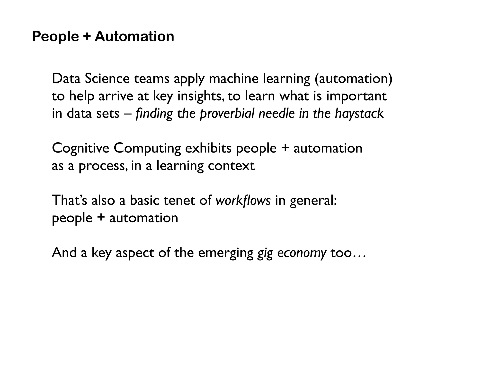 Data Science teams apply machine learning (automation)
to help arrive at key insights, to learn what is important  
in data sets – ﬁnding the proverbial needle in the haystack
Cognitive Computing exhibits people + automation  
as a process, in a learning context
That’s also a basic tenet of workﬂows in general:  
people + automation
And a key aspect of the emerging gig economy too…
People + Automation
 