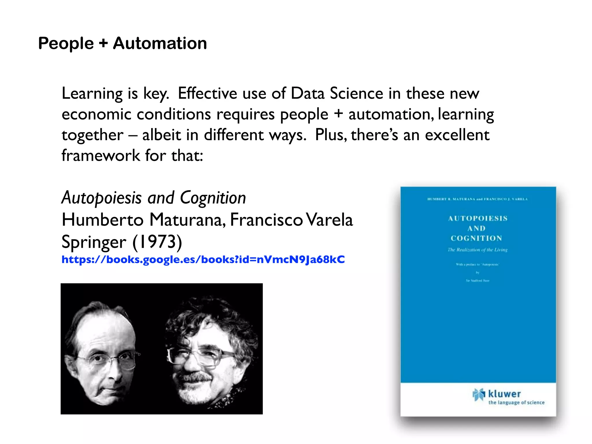 Learning is key. Effective use of Data Science in these new
economic conditions requires people + automation, learning
together – albeit in different ways. Plus, there’s an excellent
framework for that:
Autopoiesis and Cognition 
Humberto Maturana, FranciscoVarela 
Springer (1973)
https://books.google.es/books?id=nVmcN9Ja68kC
People + Automation
 