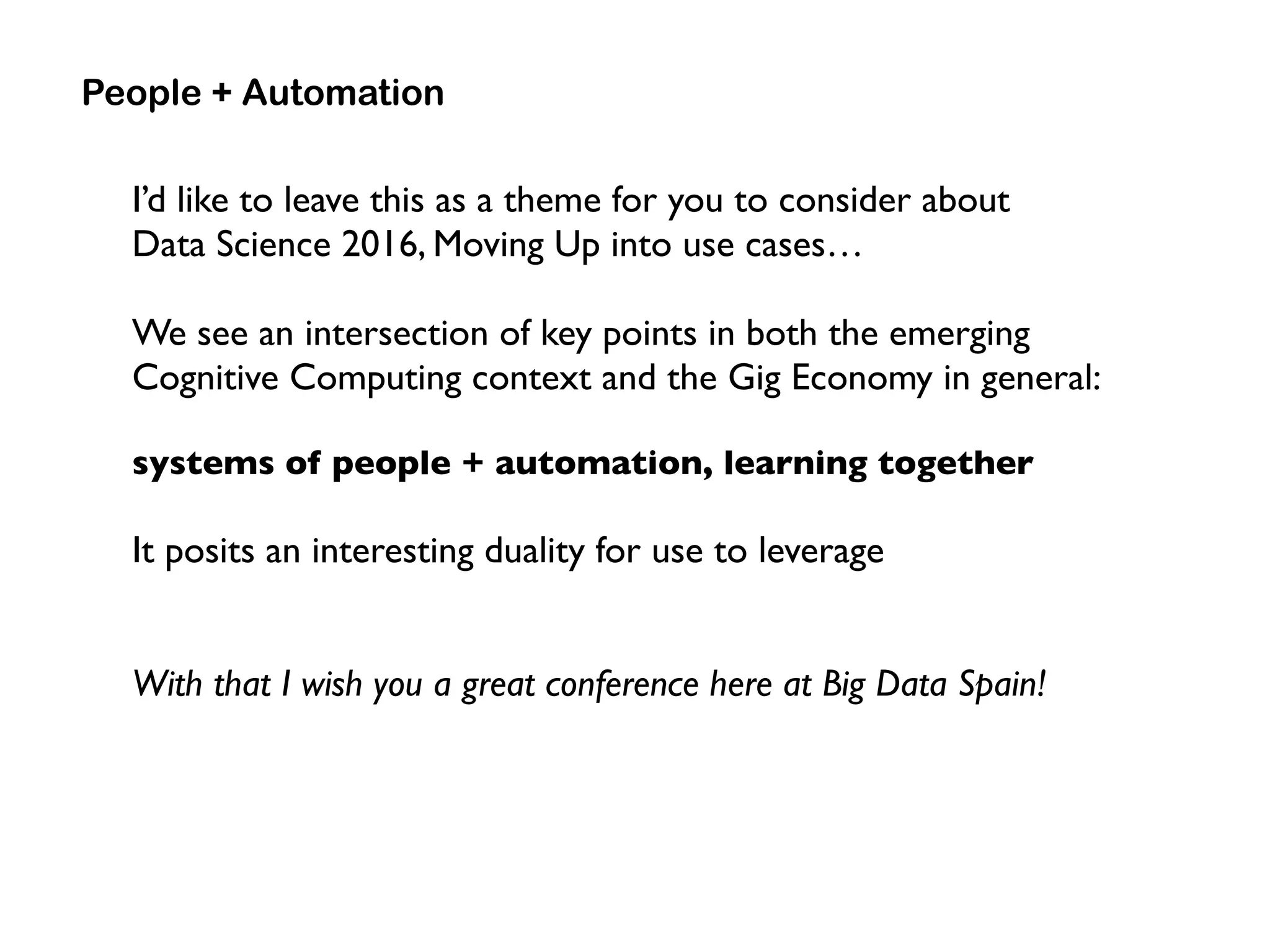 I’d like to leave this as a theme for you to consider about  
Data Science 2016, Moving Up into use cases…
We see an intersection of key points in both the emerging
Cognitive Computing context and the Gig Economy in general:
systems of people + automation, learning together
It posits an interesting duality for use to leverage
With that I wish you a great conference here at Big Data Spain!
People + Automation
 