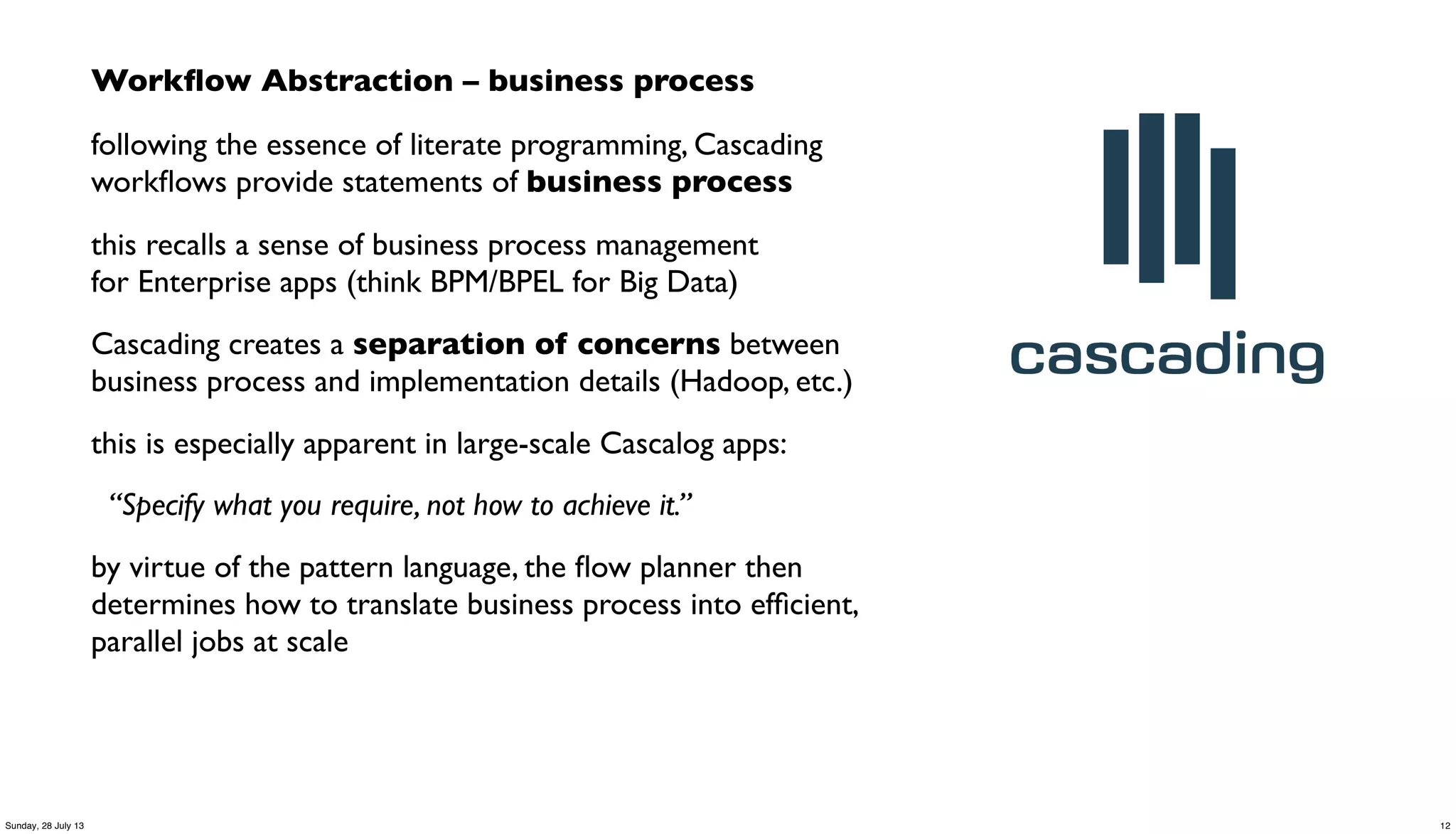 Workﬂow Abstraction – business process
following the essence of literate programming, Cascading
workﬂows provide statements of business process
this recalls a sense of business process management
for Enterprise apps (think BPM/BPEL for Big Data)
Cascading creates a separation of concerns between
business process and implementation details (Hadoop, etc.)
this is especially apparent in large-scale Cascalog apps:
“Specify what you require, not how to achieve it.”
by virtue of the pattern language, the ﬂow planner then
determines how to translate business process into efﬁcient,
parallel jobs at scale
12Sunday, 28 July 13
 