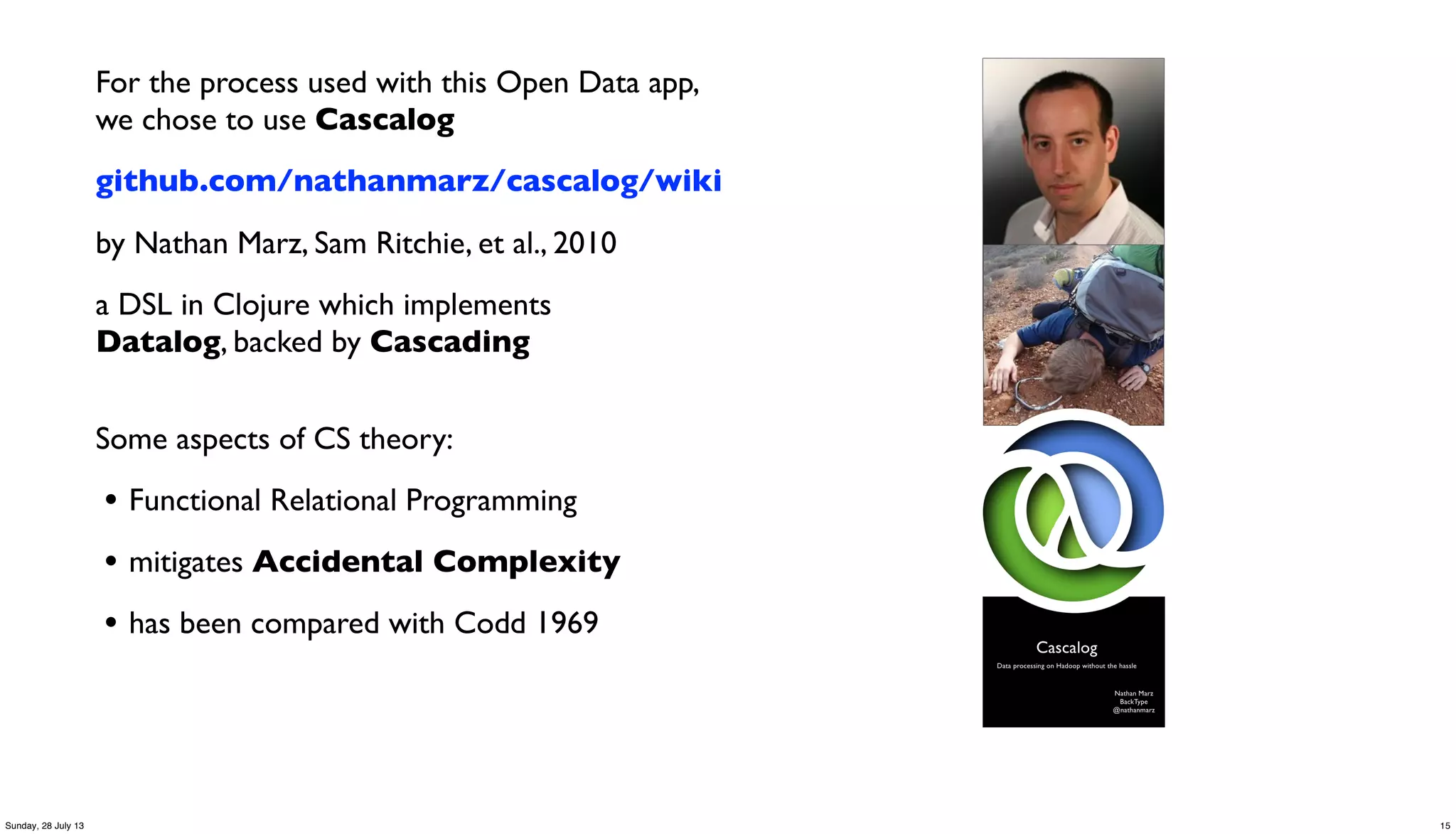 For the process used with this Open Data app,
we chose to use Cascalog
github.com/nathanmarz/cascalog/wiki
by Nathan Marz, Sam Ritchie, et al., 2010
a DSL in Clojure which implements
Datalog, backed by Cascading
Some aspects of CS theory:
• Functional Relational Programming
• mitigates Accidental Complexity
• has been compared with Codd 1969
15Sunday, 28 July 13
 