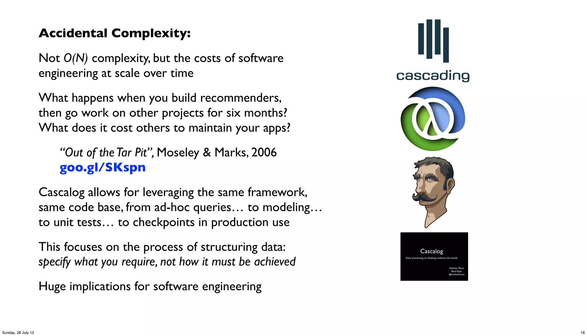 Accidental Complexity:
Not O(N) complexity, but the costs of software
engineering at scale over time
What happens when you build recommenders,
then go work on other projects for six months?
What does it cost others to maintain your apps?
“Out of theTar Pit”, Moseley & Marks, 2006
goo.gl/SKspn
Cascalog allows for leveraging the same framework,
same code base, from ad-hoc queries… to modeling…
to unit tests… to checkpoints in production use
This focuses on the process of structuring data:
specify what you require, not how it must be achieved
Huge implications for software engineering
16Sunday, 28 July 13
 