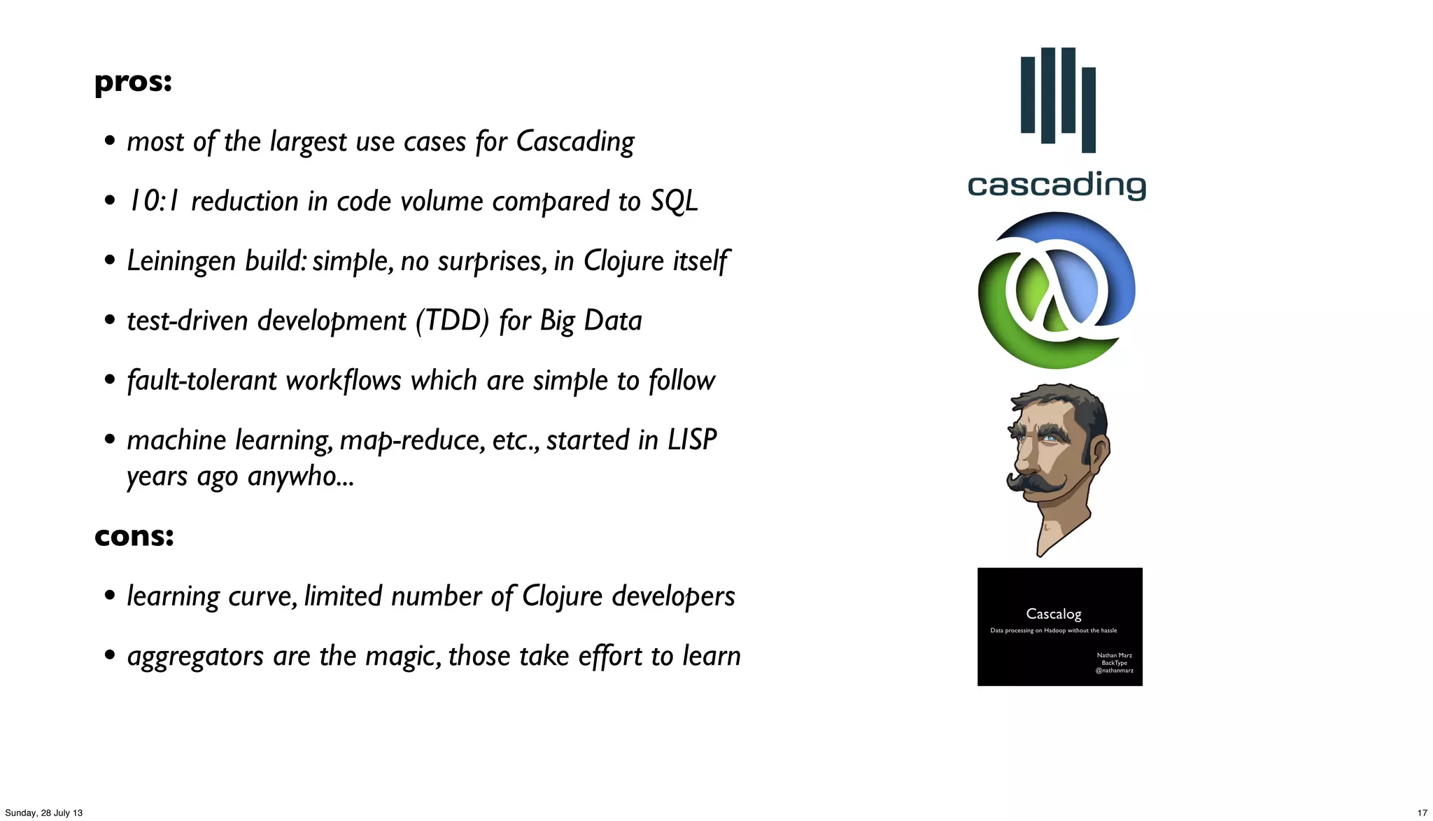 pros:
• most of the largest use cases for Cascading
• 10:1 reduction in code volume compared to SQL
• Leiningen build: simple, no surprises, in Clojure itself
• test-driven development (TDD) for Big Data
• fault-tolerant workﬂows which are simple to follow
• machine learning, map-reduce, etc., started in LISP
years ago anywho...
cons:
• learning curve, limited number of Clojure developers
• aggregators are the magic, those take effort to learn
17Sunday, 28 July 13
 