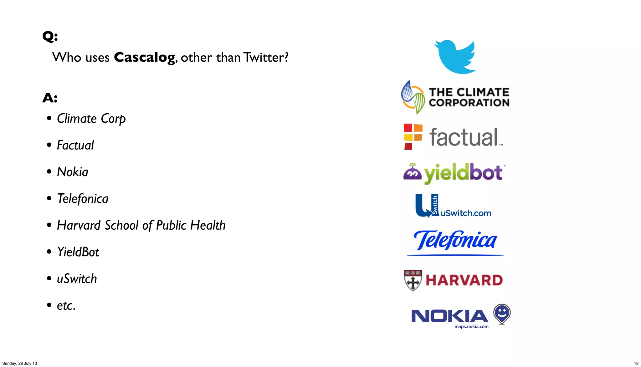 Q:
Who uses Cascalog, other than Twitter?
A:
• Climate Corp
• Factual
• Nokia
• Telefonica
• Harvard School of Public Health
• YieldBot
• uSwitch
• etc.
18Sunday, 28 July 13
 