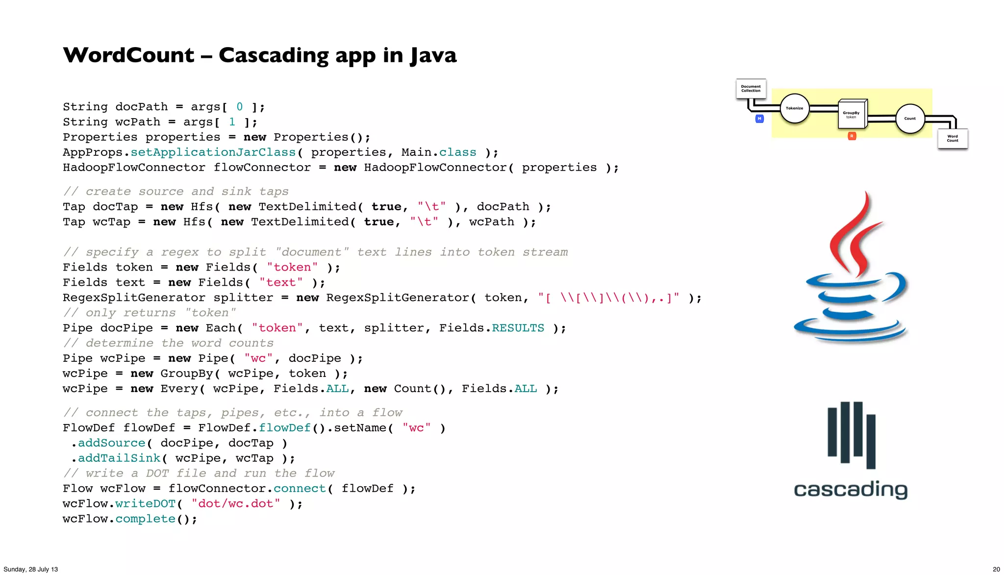 WordCount – Cascading app in Java
String docPath = args[ 0 ];
String wcPath = args[ 1 ];
Properties properties = new Properties();
AppProps.setApplicationJarClass( properties, Main.class );
HadoopFlowConnector flowConnector = new HadoopFlowConnector( properties );
// create source and sink taps
Tap docTap = new Hfs( new TextDelimited( true, "t" ), docPath );
Tap wcTap = new Hfs( new TextDelimited( true, "t" ), wcPath );
// specify a regex to split "document" text lines into token stream
Fields token = new Fields( "token" );
Fields text = new Fields( "text" );
RegexSplitGenerator splitter = new RegexSplitGenerator( token, "[ [](),.]" );
// only returns "token"
Pipe docPipe = new Each( "token", text, splitter, Fields.RESULTS );
// determine the word counts
Pipe wcPipe = new Pipe( "wc", docPipe );
wcPipe = new GroupBy( wcPipe, token );
wcPipe = new Every( wcPipe, Fields.ALL, new Count(), Fields.ALL );
// connect the taps, pipes, etc., into a flow
FlowDef flowDef = FlowDef.flowDef().setName( "wc" )
.addSource( docPipe, docTap )
 .addTailSink( wcPipe, wcTap );
// write a DOT file and run the flow
Flow wcFlow = flowConnector.connect( flowDef );
wcFlow.writeDOT( "dot/wc.dot" );
wcFlow.complete();
Document
Collection
Word
Count
Tokenize
GroupBy
token Count
R
M
20Sunday, 28 July 13
 