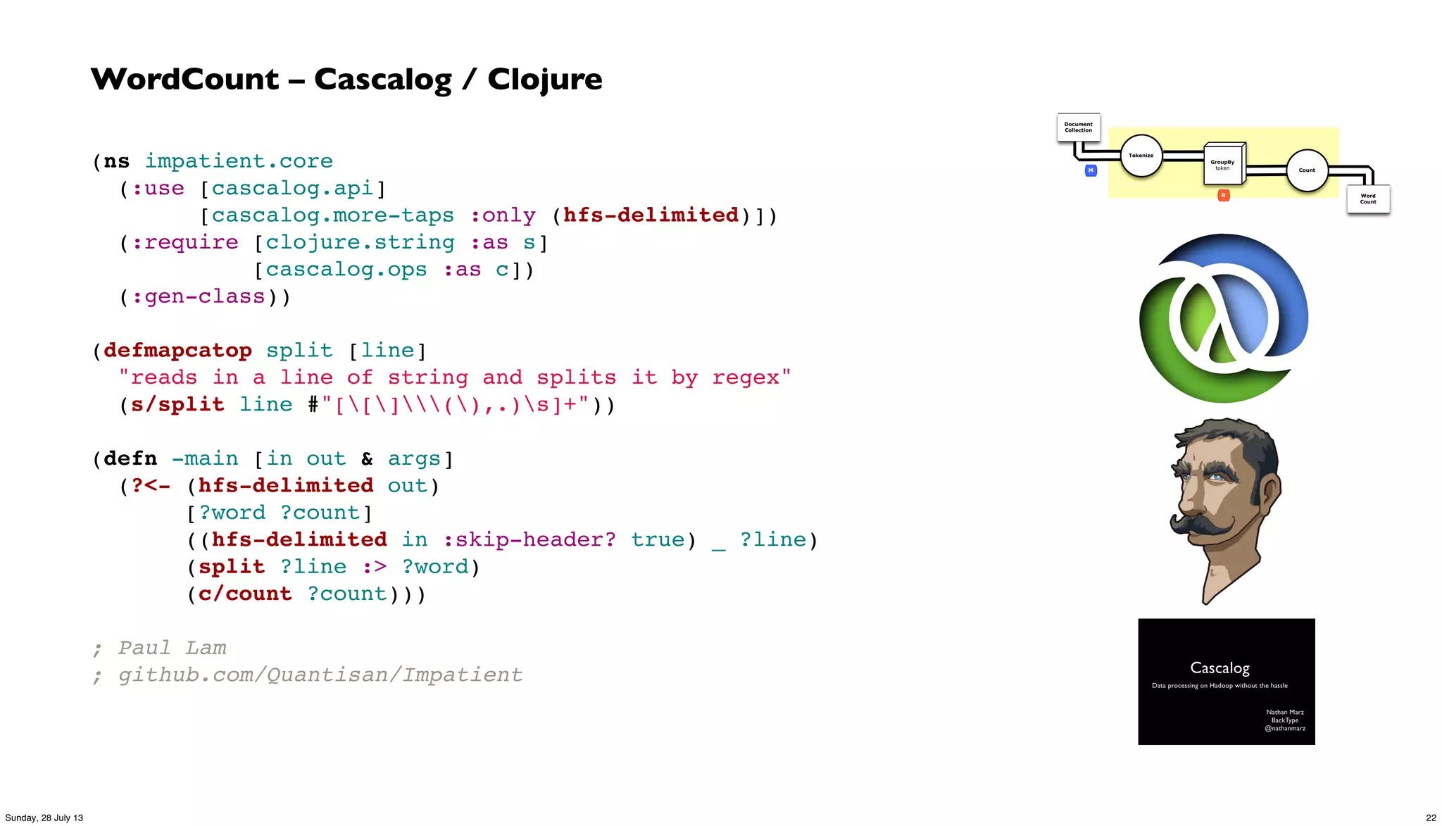 (ns impatient.core
  (:use [cascalog.api]
        [cascalog.more-taps :only (hfs-delimited)])
  (:require [clojure.string :as s]
            [cascalog.ops :as c])
  (:gen-class))
(defmapcatop split [line]
  "reads in a line of string and splits it by regex"
  (s/split line #"[[](),.)s]+"))
(defn -main [in out & args]
  (?<- (hfs-delimited out)
       [?word ?count]
       ((hfs-delimited in :skip-header? true) _ ?line)
       (split ?line :> ?word)
       (c/count ?count)))
; Paul Lam
; github.com/Quantisan/Impatient
WordCount – Cascalog / Clojure
Document
Collection
Word
Count
Tokenize
GroupBy
token Count
R
M
22Sunday, 28 July 13
 