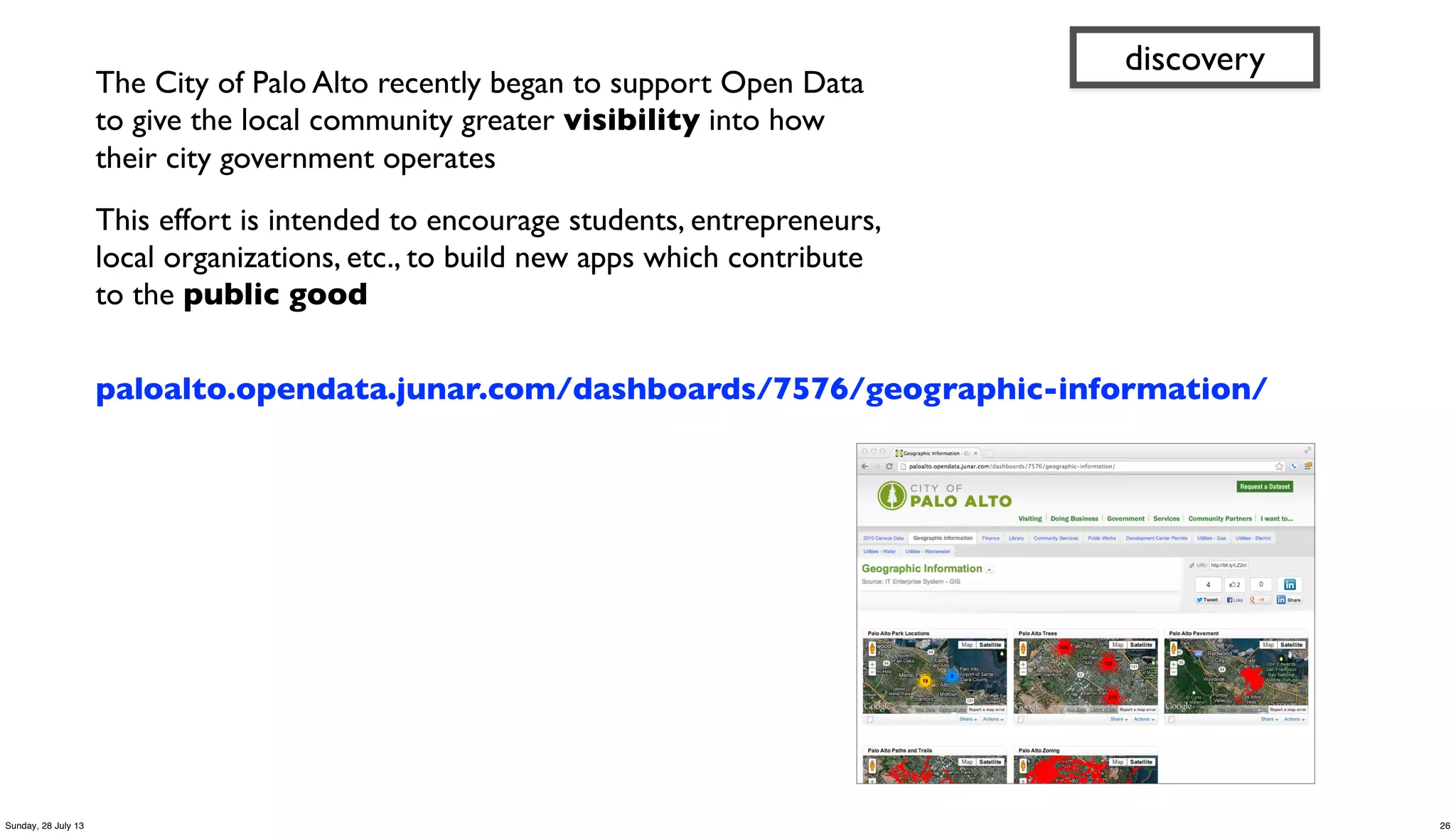 The City of Palo Alto recently began to support Open Data
to give the local community greater visibility into how
their city government operates
This effort is intended to encourage students, entrepreneurs,
local organizations, etc., to build new apps which contribute
to the public good
paloalto.opendata.junar.com/dashboards/7576/geographic-information/
discovery
26Sunday, 28 July 13
 