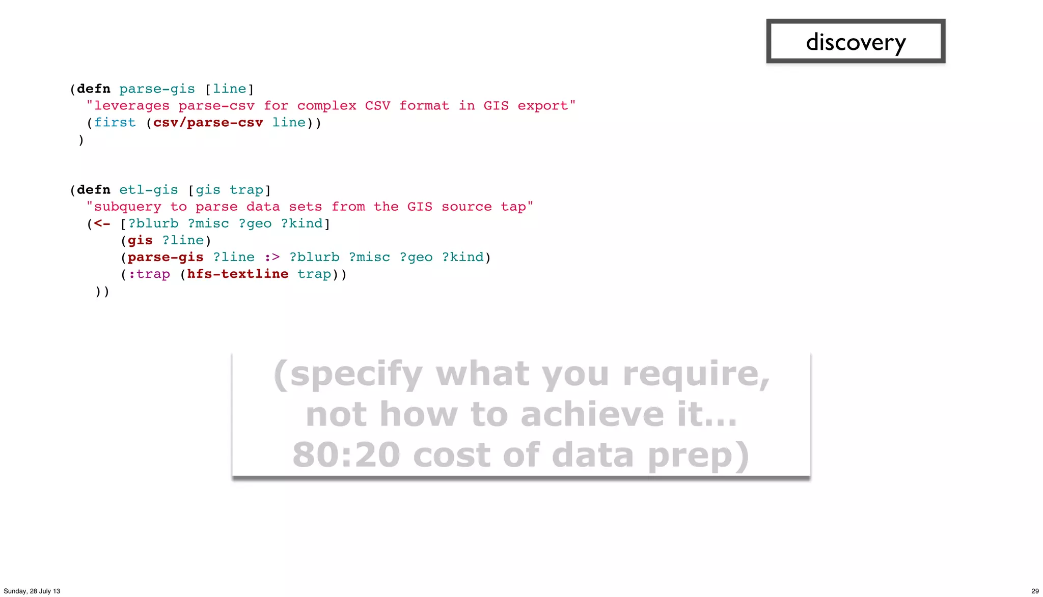 (defn parse-gis [line]
"leverages parse-csv for complex CSV format in GIS export"
(first (csv/parse-csv line))
)
 
 
(defn etl-gis [gis trap]
"subquery to parse data sets from the GIS source tap"
(<- [?blurb ?misc ?geo ?kind]
(gis ?line)
(parse-gis ?line :> ?blurb ?misc ?geo ?kind)
(:trap (hfs-textline trap))
))
discovery
(specify what you require,
not how to achieve it…
80:20 cost of data prep)
29Sunday, 28 July 13
 