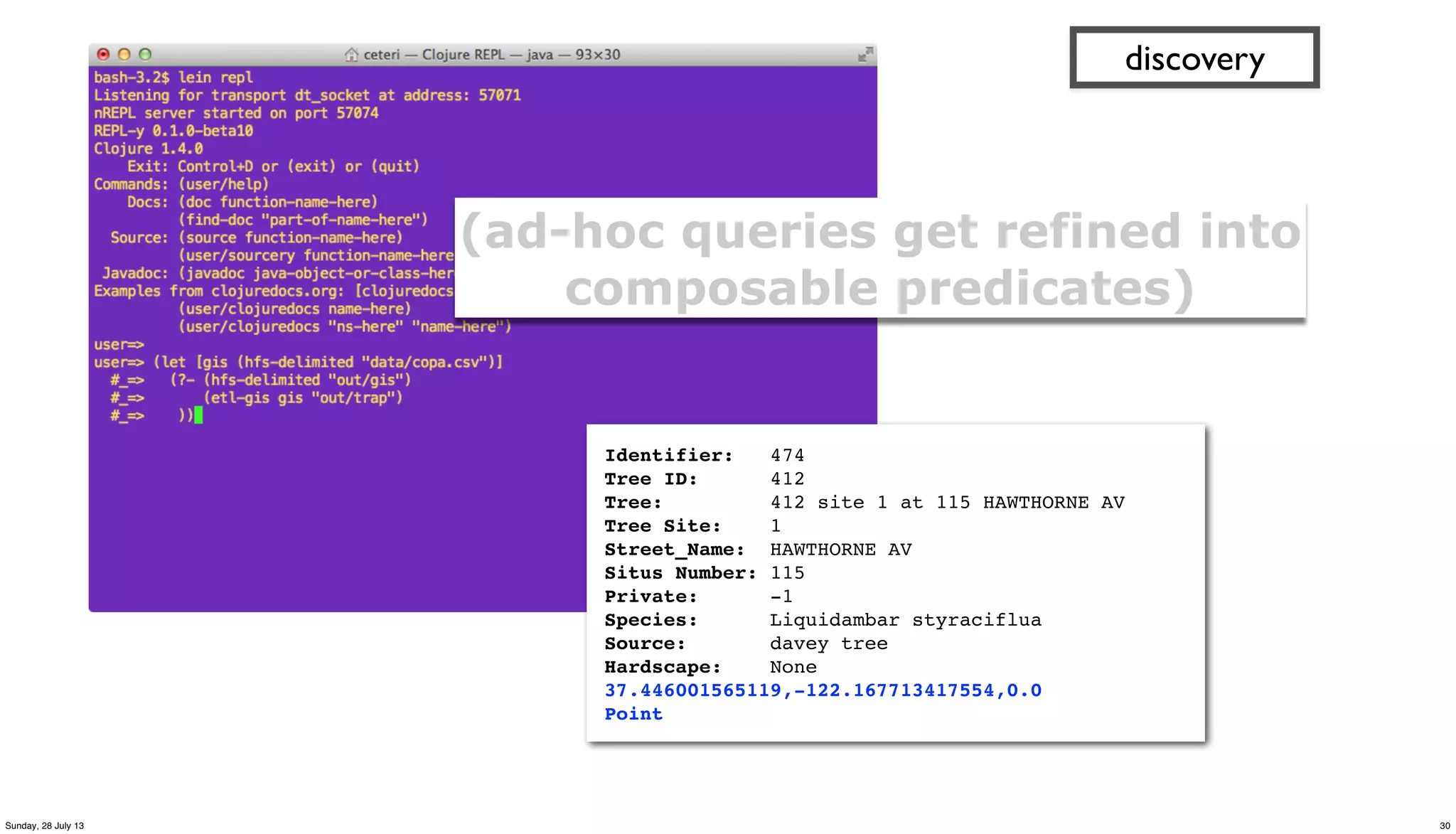 discovery
(ad-hoc queries get refined into
composable predicates)
Identifier: 474
Tree ID: 412
Tree: 412 site 1 at 115 HAWTHORNE AV
Tree Site: 1
Street_Name: HAWTHORNE AV
Situs Number: 115
Private: -1
Species: Liquidambar styraciflua
Source: davey tree
Hardscape: None
37.446001565119,-122.167713417554,0.0
Point
30Sunday, 28 July 13
 