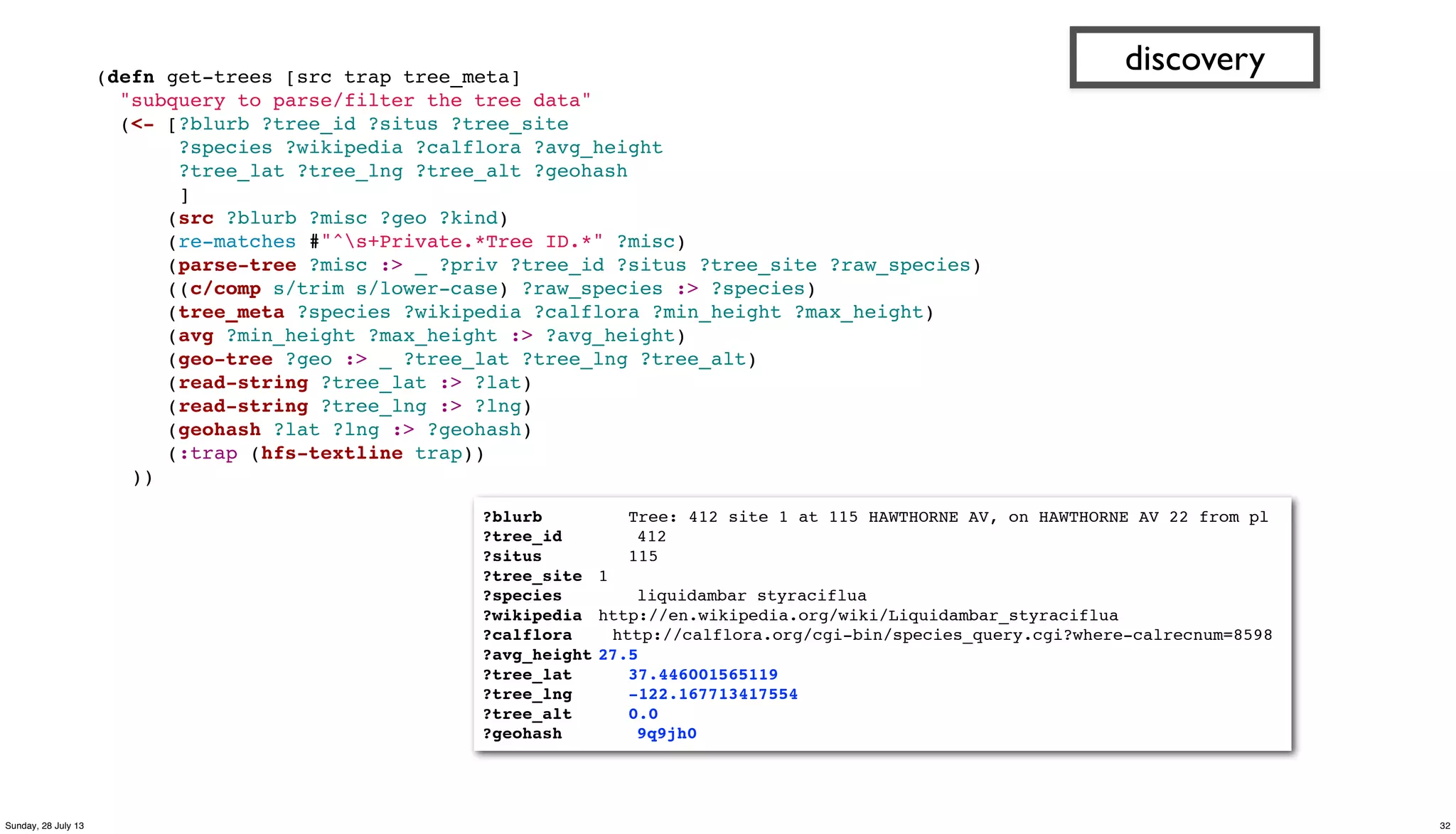 (defn get-trees [src trap tree_meta]
"subquery to parse/filter the tree data"
(<- [?blurb ?tree_id ?situs ?tree_site
?species ?wikipedia ?calflora ?avg_height
?tree_lat ?tree_lng ?tree_alt ?geohash
]
(src ?blurb ?misc ?geo ?kind)
(re-matches #"^s+Private.*Tree ID.*" ?misc)
(parse-tree ?misc :> _ ?priv ?tree_id ?situs ?tree_site ?raw_species)
((c/comp s/trim s/lower-case) ?raw_species :> ?species)
(tree_meta ?species ?wikipedia ?calflora ?min_height ?max_height)
(avg ?min_height ?max_height :> ?avg_height)
(geo-tree ?geo :> _ ?tree_lat ?tree_lng ?tree_alt)
(read-string ?tree_lat :> ?lat)
(read-string ?tree_lng :> ?lng)
(geohash ?lat ?lng :> ?geohash)
(:trap (hfs-textline trap))
))
discovery
?blurb! ! Tree: 412 site 1 at 115 HAWTHORNE AV, on HAWTHORNE AV 22 from pl
?tree_id! " 412
?situs" " 115
?tree_site" 1
?species" " liquidambar styraciflua
?wikipedia" http://en.wikipedia.org/wiki/Liquidambar_styraciflua
?calflora http://calflora.org/cgi-bin/species_query.cgi?where-calrecnum=8598
?avg_height"27.5
?tree_lat" 37.446001565119
?tree_lng" -122.167713417554
?tree_alt" 0.0
?geohash" " 9q9jh0
32Sunday, 28 July 13
 