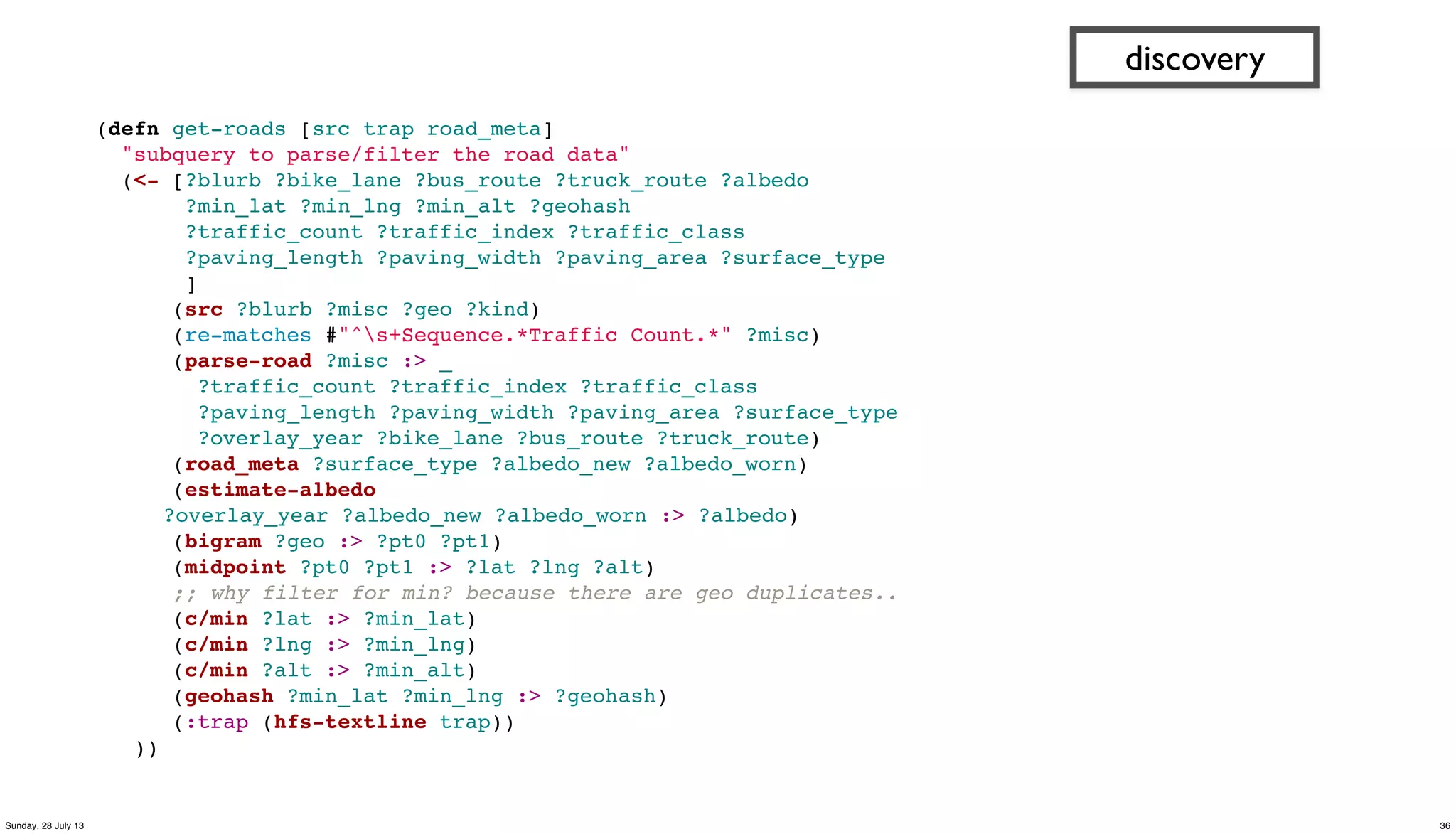 (defn get-roads [src trap road_meta]
"subquery to parse/filter the road data"
(<- [?blurb ?bike_lane ?bus_route ?truck_route ?albedo
?min_lat ?min_lng ?min_alt ?geohash
?traffic_count ?traffic_index ?traffic_class
?paving_length ?paving_width ?paving_area ?surface_type
]
(src ?blurb ?misc ?geo ?kind)
(re-matches #"^s+Sequence.*Traffic Count.*" ?misc)
(parse-road ?misc :> _
?traffic_count ?traffic_index ?traffic_class
?paving_length ?paving_width ?paving_area ?surface_type
?overlay_year ?bike_lane ?bus_route ?truck_route)
(road_meta ?surface_type ?albedo_new ?albedo_worn)
(estimate-albedo
?overlay_year ?albedo_new ?albedo_worn :> ?albedo)
(bigram ?geo :> ?pt0 ?pt1)
(midpoint ?pt0 ?pt1 :> ?lat ?lng ?alt)
;; why filter for min? because there are geo duplicates..
(c/min ?lat :> ?min_lat)
(c/min ?lng :> ?min_lng)
(c/min ?alt :> ?min_alt)
(geohash ?min_lat ?min_lng :> ?geohash)
(:trap (hfs-textline trap))
))
discovery
36Sunday, 28 July 13
 