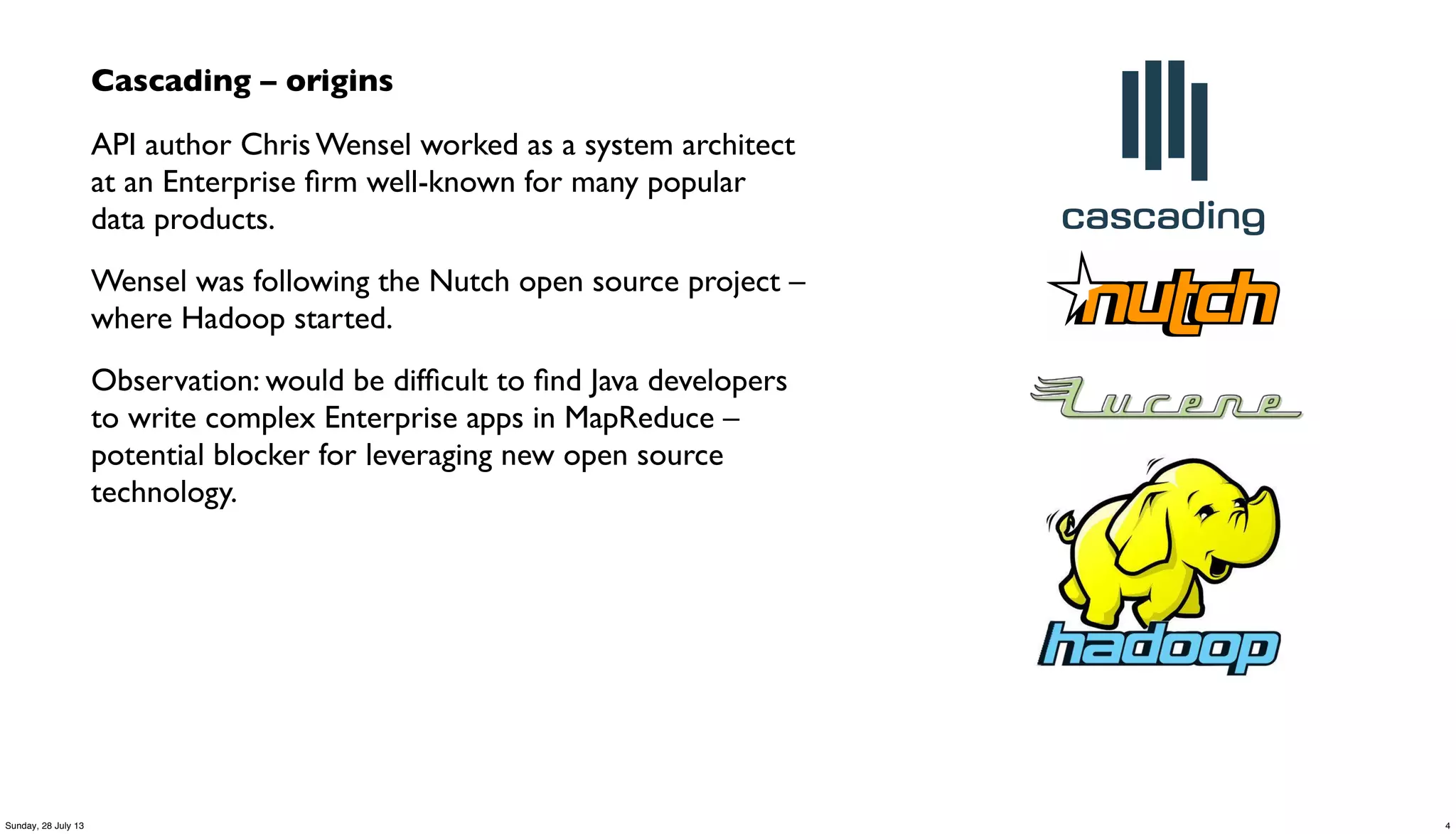 Cascading – origins
API author Chris Wensel worked as a system architect
at an Enterprise ﬁrm well-known for many popular
data products.
Wensel was following the Nutch open source project –
where Hadoop started.
Observation: would be difﬁcult to ﬁnd Java developers
to write complex Enterprise apps in MapReduce –
potential blocker for leveraging new open source
technology.
4Sunday, 28 July 13
 