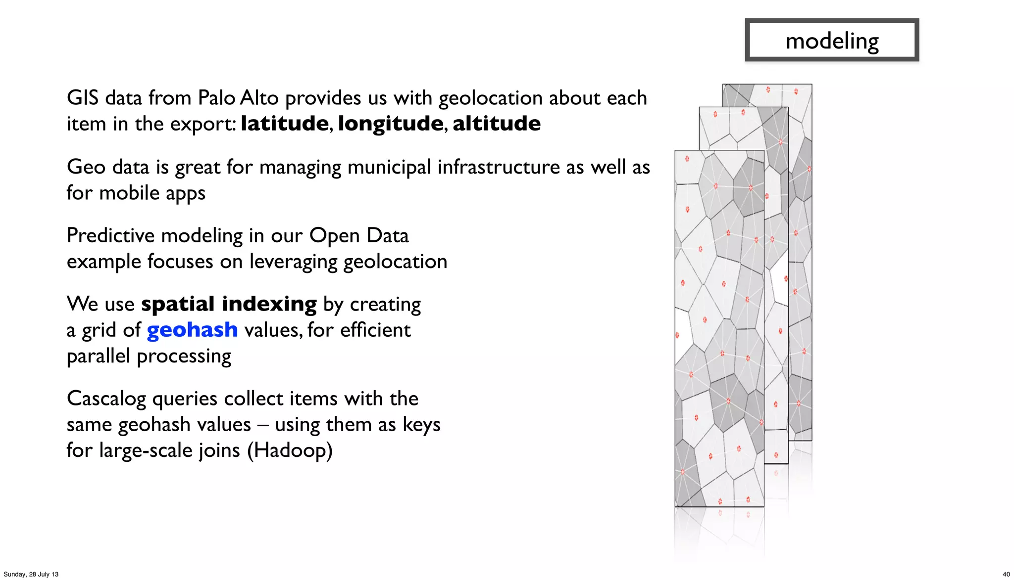 GIS data from Palo Alto provides us with geolocation about each
item in the export: latitude, longitude, altitude
Geo data is great for managing municipal infrastructure as well as
for mobile apps
Predictive modeling in our Open Data
example focuses on leveraging geolocation
We use spatial indexing by creating
a grid of geohash values, for efﬁcient
parallel processing
Cascalog queries collect items with the
same geohash values – using them as keys
for large-scale joins (Hadoop)
modeling
40Sunday, 28 July 13
 