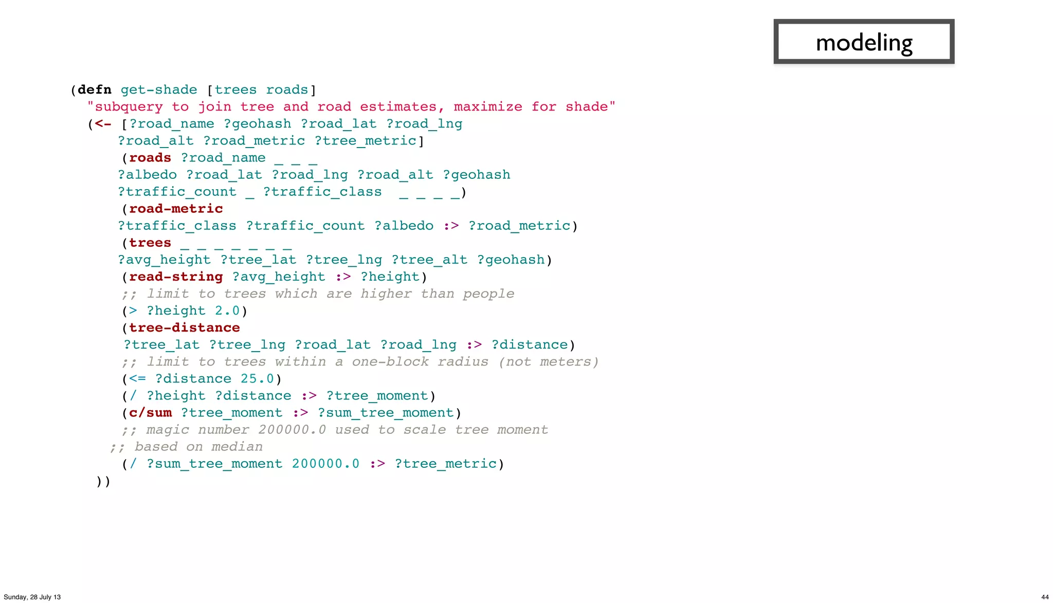 (defn get-shade [trees roads]
"subquery to join tree and road estimates, maximize for shade"
(<- [?road_name ?geohash ?road_lat ?road_lng
?road_alt ?road_metric ?tree_metric]
(roads ?road_name _ _ _
?albedo ?road_lat ?road_lng ?road_alt ?geohash
?traffic_count _ ?traffic_class _ _ _ _)
(road-metric
?traffic_class ?traffic_count ?albedo :> ?road_metric)
(trees _ _ _ _ _ _ _
?avg_height ?tree_lat ?tree_lng ?tree_alt ?geohash)
(read-string ?avg_height :> ?height)
;; limit to trees which are higher than people
(> ?height 2.0)
(tree-distance
?tree_lat ?tree_lng ?road_lat ?road_lng :> ?distance)
;; limit to trees within a one-block radius (not meters)
(<= ?distance 25.0)
(/ ?height ?distance :> ?tree_moment)
(c/sum ?tree_moment :> ?sum_tree_moment)
;; magic number 200000.0 used to scale tree moment
;; based on median
(/ ?sum_tree_moment 200000.0 :> ?tree_metric)
))
modeling
44Sunday, 28 July 13
 