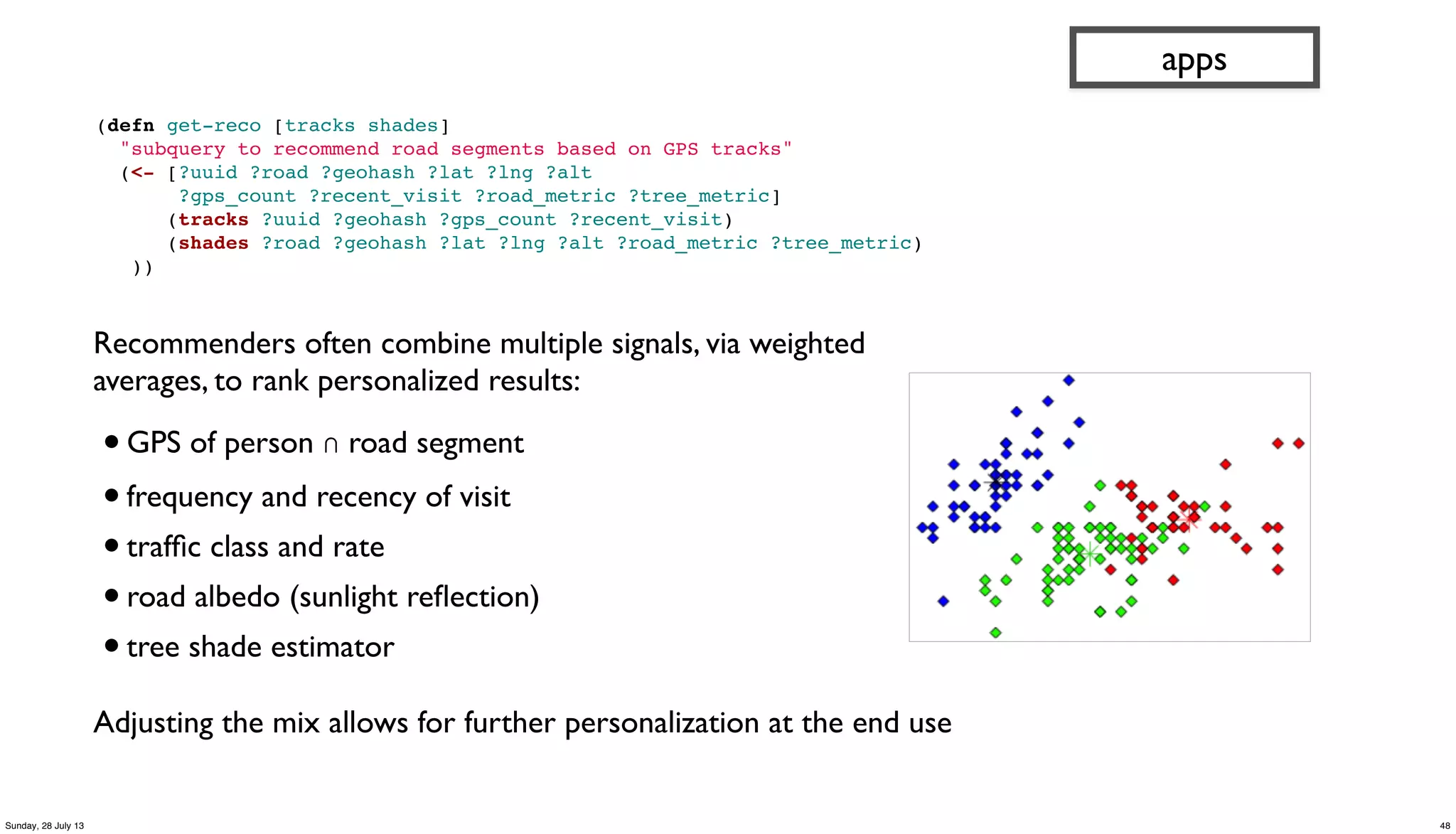 Recommenders often combine multiple signals, via weighted
averages, to rank personalized results:
•GPS of person ∩ road segment
•frequency and recency of visit
•trafﬁc class and rate
•road albedo (sunlight reﬂection)
•tree shade estimator
Adjusting the mix allows for further personalization at the end use
(defn get-reco [tracks shades]
"subquery to recommend road segments based on GPS tracks"
(<- [?uuid ?road ?geohash ?lat ?lng ?alt
?gps_count ?recent_visit ?road_metric ?tree_metric]
(tracks ?uuid ?geohash ?gps_count ?recent_visit)
(shades ?road ?geohash ?lat ?lng ?alt ?road_metric ?tree_metric)
))
apps
48Sunday, 28 July 13
 