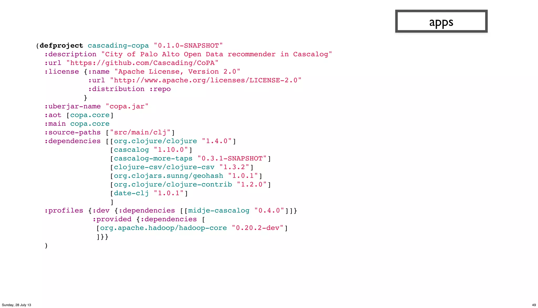 (defproject cascading-copa "0.1.0-SNAPSHOT"
:description "City of Palo Alto Open Data recommender in Cascalog"
:url "https://github.com/Cascading/CoPA"
:license {:name "Apache License, Version 2.0"
:url "http://www.apache.org/licenses/LICENSE-2.0"
:distribution :repo
}
:uberjar-name "copa.jar"
:aot [copa.core]
:main copa.core
:source-paths ["src/main/clj"]
:dependencies [[org.clojure/clojure "1.4.0"]
[cascalog "1.10.0"]
[cascalog-more-taps "0.3.1-SNAPSHOT"]
[clojure-csv/clojure-csv "1.3.2"]
[org.clojars.sunng/geohash "1.0.1"]
[org.clojure/clojure-contrib "1.2.0"]
[date-clj "1.0.1"]
]
:profiles {:dev {:dependencies [[midje-cascalog "0.4.0"]]}
:provided {:dependencies [
[org.apache.hadoop/hadoop-core "0.20.2-dev"]
]}}
)
apps
49Sunday, 28 July 13
 