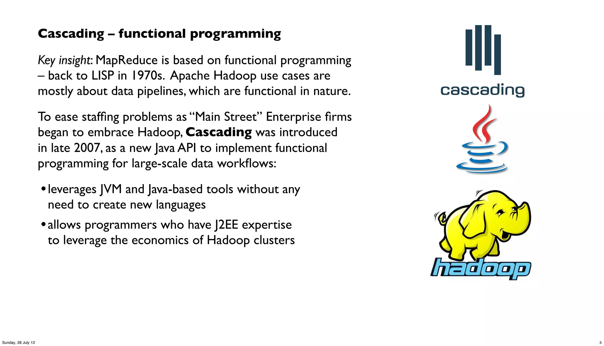 Cascading – functional programming
Key insight: MapReduce is based on functional programming
– back to LISP in 1970s. Apache Hadoop use cases are
mostly about data pipelines, which are functional in nature.
To ease stafﬁng problems as “Main Street” Enterprise ﬁrms
began to embrace Hadoop, Cascading was introduced
in late 2007, as a new Java API to implement functional
programming for large-scale data workﬂows:
•leverages JVM and Java-based tools without any
need to create new languages
•allows programmers who have J2EE expertise
to leverage the economics of Hadoop clusters
5Sunday, 28 July 13
 