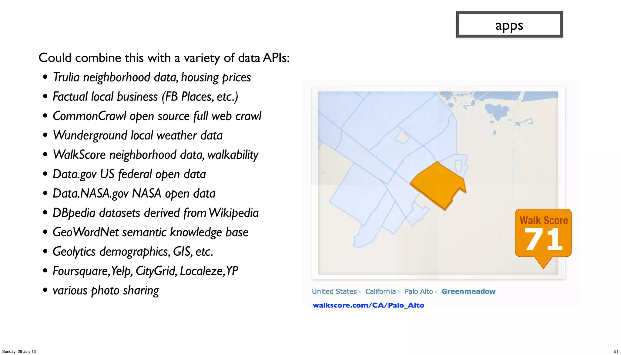 Could combine this with a variety of data APIs:
• Trulia neighborhood data, housing prices
• Factual local business (FB Places, etc.)
• CommonCrawl open source full web crawl
• Wunderground local weather data
• WalkScore neighborhood data, walkability
• Data.gov US federal open data
• Data.NASA.gov NASA open data
• DBpedia datasets derived fromWikipedia
• GeoWordNet semantic knowledge base
• Geolytics demographics, GIS, etc.
• Foursquare,Yelp, CityGrid, Localeze,YP
• various photo sharing
apps
walkscore.com/CA/Palo_Alto
51Sunday, 28 July 13
 