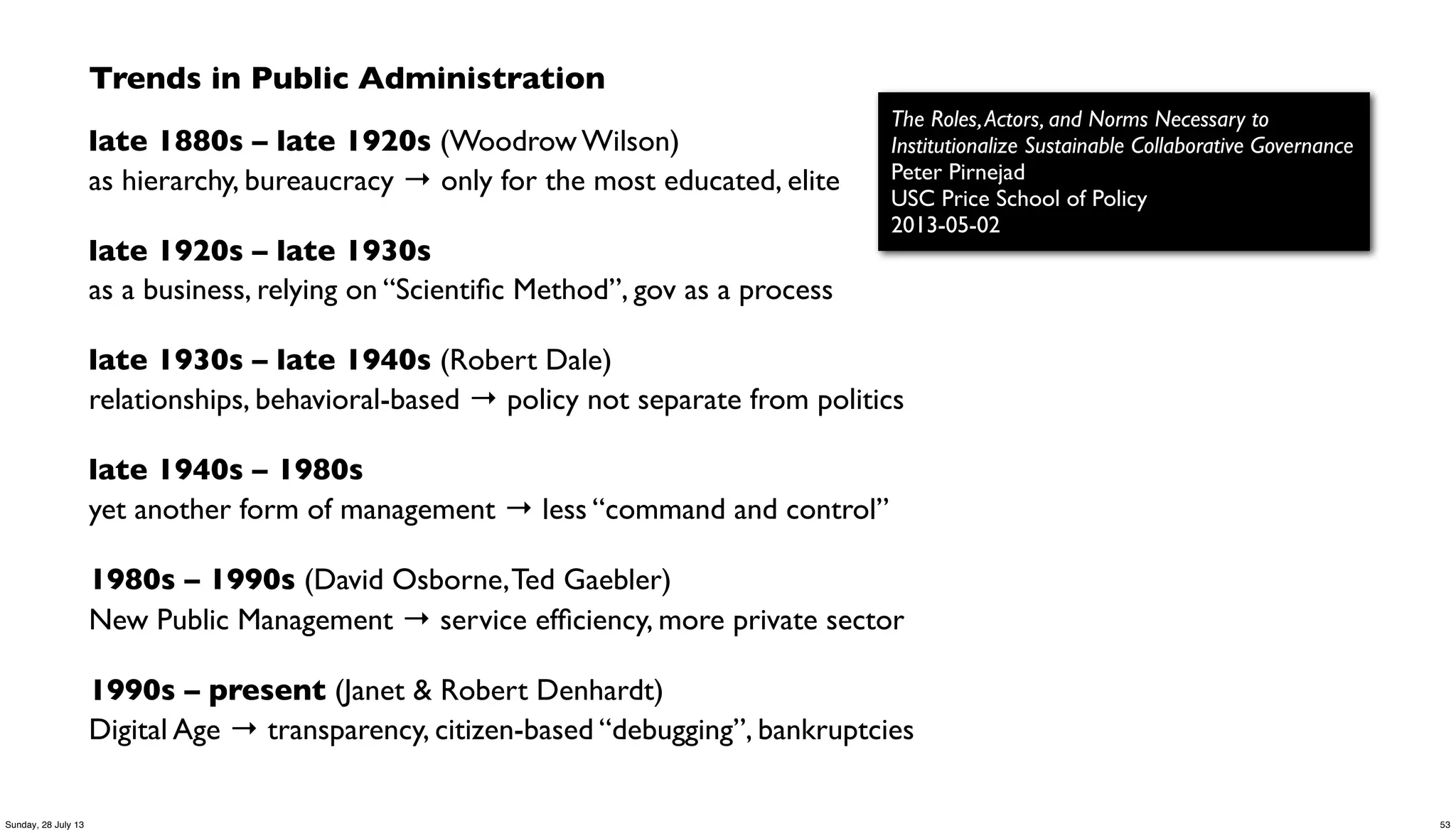Trends in Public Administration
late 1880s – late 1920s (Woodrow Wilson)
as hierarchy, bureaucracy → only for the most educated, elite
late 1920s – late 1930s
as a business, relying on “Scientiﬁc Method”, gov as a process
late 1930s – late 1940s (Robert Dale)
relationships, behavioral-based → policy not separate from politics
late 1940s – 1980s
yet another form of management → less “command and control”
1980s – 1990s (David Osborne,Ted Gaebler)
New Public Management → service efﬁciency, more private sector
1990s – present (Janet & Robert Denhardt)
Digital Age → transparency, citizen-based “debugging”, bankruptcies
The Roles,Actors, and Norms Necessary to
Institutionalize Sustainable Collaborative Governance
Peter Pirnejad
USC Price School of Policy
2013-05-02
53Sunday, 28 July 13
 
