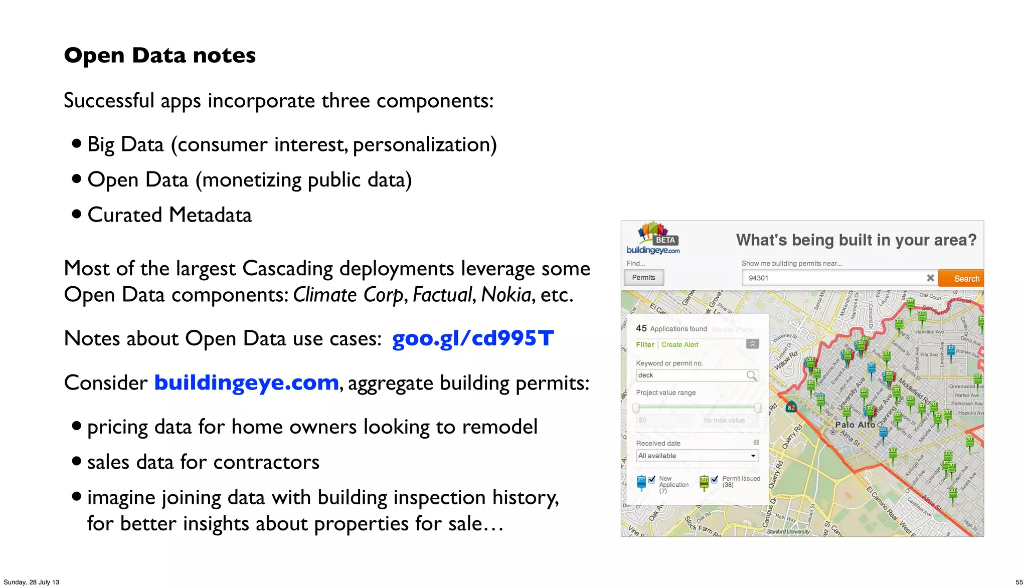 Open Data notes
Successful apps incorporate three components:
•Big Data (consumer interest, personalization)
•Open Data (monetizing public data)
•Curated Metadata
Most of the largest Cascading deployments leverage some
Open Data components: Climate Corp, Factual, Nokia, etc.
Notes about Open Data use cases: goo.gl/cd995T
Consider buildingeye.com, aggregate building permits:
•pricing data for home owners looking to remodel
•sales data for contractors
•imagine joining data with building inspection history,
for better insights about properties for sale…
55Sunday, 28 July 13
 