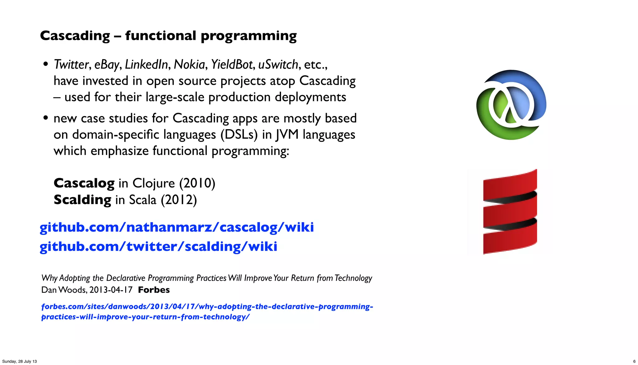 Cascading – functional programming
• Twitter, eBay, LinkedIn, Nokia, YieldBot, uSwitch, etc.,
have invested in open source projects atop Cascading
– used for their large-scale production deployments
• new case studies for Cascading apps are mostly based
on domain-speciﬁc languages (DSLs) in JVM languages
which emphasize functional programming:
Cascalog in Clojure (2010)
Scalding in Scala (2012)
github.com/nathanmarz/cascalog/wiki
github.com/twitter/scalding/wiki
Why Adopting the Declarative Programming PracticesWill ImproveYour Return fromTechnology
Dan Woods, 2013-04-17 Forbes
forbes.com/sites/danwoods/2013/04/17/why-adopting-the-declarative-programming-
practices-will-improve-your-return-from-technology/
6Sunday, 28 July 13
 