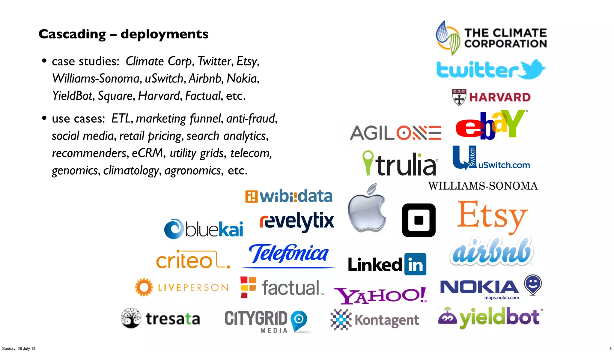 Cascading – deployments
• case studies: Climate Corp, Twitter, Etsy,
Williams-Sonoma, uSwitch, Airbnb, Nokia,
YieldBot, Square, Harvard, Factual, etc.
• use cases: ETL, marketing funnel, anti-fraud,
social media, retail pricing, search analytics,
recommenders, eCRM, utility grids, telecom,
genomics, climatology, agronomics, etc.
8Sunday, 28 July 13
 