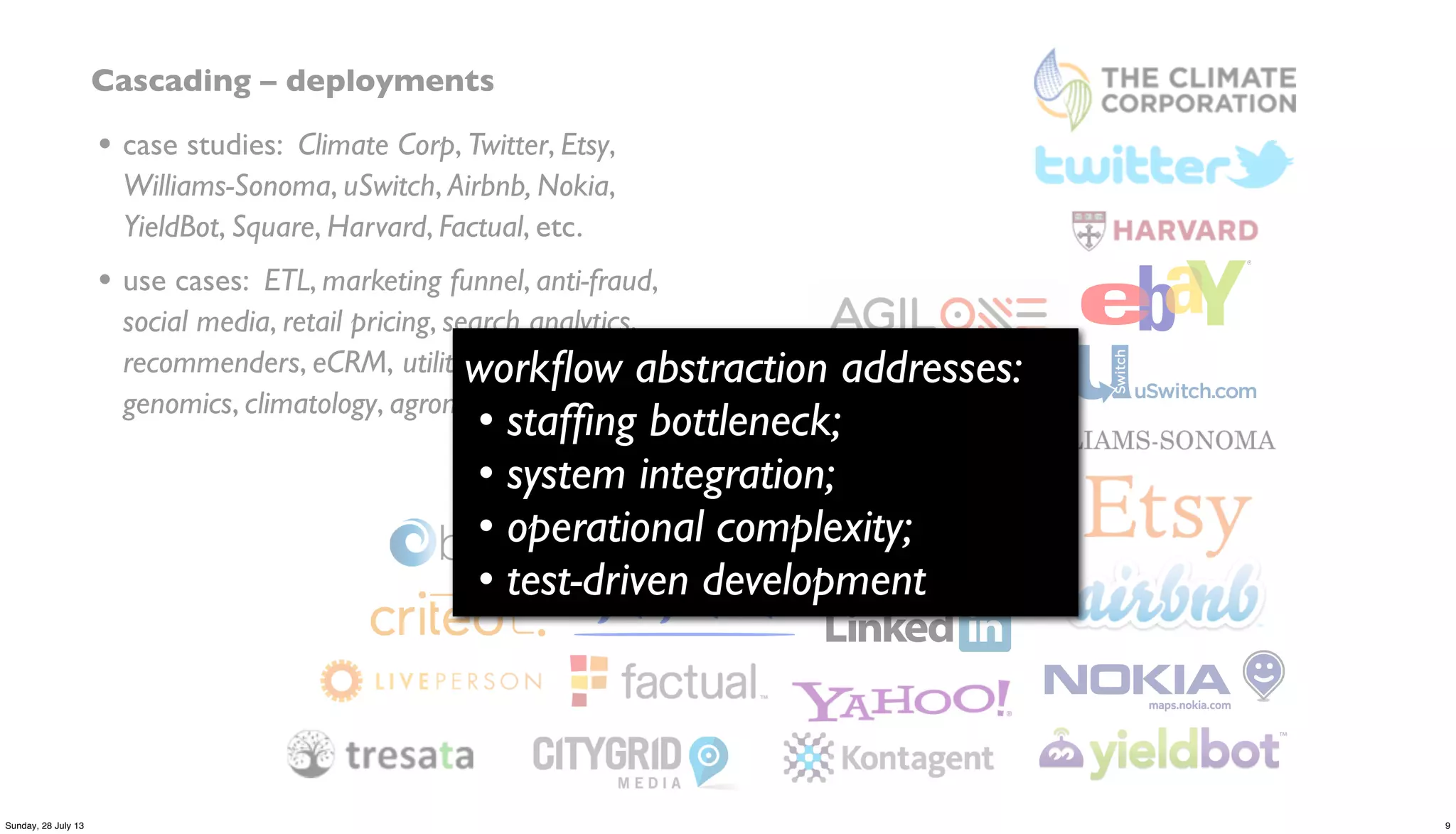 Cascading – deployments
• case studies: Climate Corp, Twitter, Etsy,
Williams-Sonoma, uSwitch, Airbnb, Nokia,
YieldBot, Square, Harvard, Factual, etc.
• use cases: ETL, marketing funnel, anti-fraud,
social media, retail pricing, search analytics,
recommenders, eCRM, utility grids, telecom,
genomics, climatology, agronomics, etc.
workﬂow abstraction addresses:
• stafﬁng bottleneck;
• system integration;
• operational complexity;
• test-driven development
9Sunday, 28 July 13
 
