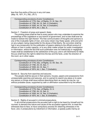 less than five-sixths of the jury in any civil case.
(May 18, 1971, P.L.765, J.R.1)

    Corresponding provisions of prior Constitutions:
         Constitution of 1776, Dec. of Rights, Cl. XI. Sec. 25.
         Constitution of 1790, Art. IX, Sec. 6 (Verbatim).
         Constitution of 1838, Art. IX, Sec. 6 (Verbatim).
         Constitution of 1874, Art. I, Sec. 6.

Section 7. Freedom of press and speech; libels.
     The printing press shall be free to every person who may undertake to examine the
proceedings of the Legislature or any branch of government, and no law shall ever be
made to restrain the right thereof. The free communication of thoughts and opinions is
one of the invaluable rights of man, and every citizen may freely speak, write and print
on any subject, being responsible for the abuse of that liberty. No conviction shall be
had in any prosecution for the publication of papers relating to the official conduct of
officers or men in public capacity, or to any other matter proper for public investigation
or information, where the fact that such publication was not maliciously or negligently
made shall be established to the satisfaction of the jury; and in all indictments for libels
the jury shall have the right to determine the law and the facts, under the direction of
the court, as in other cases.

    Corresponding provisions of prior Constitutions:
         Constitution of 1776, Dec. of Rights, Cl. XII. Sec. 35.
         Constitution of 1790, Art. IX, Sec. 7.
         Constitution of 1838, Art. IX, Sec. 7.
         Constitution of 1874, Art. I, Sec. 7 (Verbatim).

Section 8. Security from searches and seizures.
    The people shall be secure in their persons, houses, papers and possessions from
unreasonable searches and seizures, and no warrant to search any place or to seize
any person or things shall issue without describing them as nearly as may be, nor
without probable cause, supported by oath or affirmation subscribed to by the affiant.

    Corresponding provisions of prior Constitutions:
         Constitution of 1776, Dec. of Rights, Cl. X.
         Constitution of 1790, Art. XI, Sec. 8.
         Constitution of 1838, Art. IX, Sec. 8 (Verbatim).
         Constitution of 1874, Art. I, Sec. 8 (Verbatim).

Section 9. Rights of accused in criminal prosecutions.
    In all criminal prosecutions the accused hath a right to be heard by himself and his
counsel, to demand the nature and cause of the accusation against him, to meet the
witnesses face to face, to have compulsory process for obtaining witnesses in his
favor, and, in prosecutions by indictment or information, a speedy public trial by an



                                                                                  9-11
 