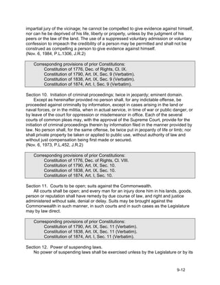 impartial jury of the vicinage; he cannot be compelled to give evidence against himself,
nor can he be deprived of his life, liberty or property, unless by the judgment of his
peers or the law of the land. The use of a suppressed voluntary admission or voluntary
confession to impeach the credibility of a person may be permitted and shall not be
construed as compelling a person to give evidence against himself.
(Nov. 6, 1984, P.L.1306, J.R.2)

    Corresponding provisions of prior Constitutions:
         Constitution of 1776, Dec. of Rights, Cl. IX.
         Constitution of 1790, Art. IX, Sec. 9 (Verbatim).
         Constitution of 1838, Art. IX, Sec. 9 (Verbatim).
         Constitution of 1874, Art. I, Sec. 9 (Verbatim).

Section 10. Initiation of criminal proceedings; twice in jeopardy; eminent domain.
     Except as hereinafter provided no person shall, for any indictable offense, be
proceeded against criminally by information, except in cases arising in the land or
naval forces, or in the militia, when in actual service, in time of war or public danger, or
by leave of the court for oppression or misdemeanor in office. Each of the several
courts of common pleas may, with the approval of the Supreme Court, provide for the
initiation of criminal proceedings therein by information filed in the manner provided by
law. No person shall, for the same offense, be twice put in jeopardy of life or limb; nor
shall private property be taken or applied to public use, without authority of law and
without just compensation being first made or secured.
(Nov. 6, 1973, P.L.452, J.R.2)

    Corresponding provisions of prior Constitutions:
         Constitution of 1776, Dec. of Rights, Cl. VIII.
         Constitution of 1790, Art. IX, Sec. 10.
         Constitution of 1838, Art. IX, Sec. 10.
         Constitution of 1874, Art. I, Sec. 10.

Section 11. Courts to be open; suits against the Commonwealth.
    All courts shall be open; and every man for an injury done him in his lands, goods,
person or reputation shall have remedy by due course of law, and right and justice
administered without sale, denial or delay. Suits may be brought against the
Commonwealth in such manner, in such courts and in such cases as the Legislature
may by law direct.

    Corresponding provisions of prior Constitutions:
         Constitution of 1790, Art. IX, Sec. 11 (Verbatim).
         Constitution of 1838, Art. IX, Sec. 11 (Verbatim).
         Constitution of 1874, Art. I, Sec. 11 (Verbatim).

Section 12. Power of suspending laws.
   No power of suspending laws shall be exercised unless by the Legislature or by its



                                                                                   9-12
 