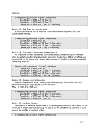 authority.

    Corresponding provisions of prior Constitutions:
         Constitution of 1790, Art. IX, Sec. 12.
         Constitution of 1838, Art. IX, Sec. 12.
         Constitution of 1874, Art. I, Sec. 12 (Verbatim).

Section 13. Bail, fines and punishments.
   Excessive bail shall not be required, nor excessive fines imposed, nor cruel
punishments inflicted.

    Corresponding provisions of prior Constitutions:
         Constitution of 1776, Sec. 29.
         Constitution of 1790, Art. IX, Sec. 13 (Verbatim).
         Constitution of 1838, Art. IX, Sec. 13 (Verbatim).
         Constitution of 1874, Art. I, Sec. 3 (Verbatim).

Section 14. Prisoners to be bailable; habeas corpus.
    All prisoners shall be bailable by sufficient sureties, unless for capital offenses
when the proof is evident or presumption great; and the privilege of the writ of habeas
corpus shall not be suspended, unless when in case of rebellion or invasion the public
safety may require it.

    Corresponding provisions of prior Constitutions:
         Constitution of 1776, Sec. 28.
         Constitution of 1790, Art. IX, Sec. 14 (Verbatim).
         Constitution of 1838, Art. IX, Sec. 14 (Verbatim).
         Constitution of 1874, Art. I, Sec. 14 (Verbatim).

Section 15. Special criminal tribunals.
    No commission shall issue creating special temporary criminal tribunals to try
particular individuals or particular classes of cases.
(May 16, 1967, P.L.1035, J.R.1)

    Corresponding provisions of prior Constitutions:
         Constitution of 1790, Art. IX, Sec. 15 (Verbatim).
         Constitution of 1838, Art. IX, Sec. 15 (Verbatim).
         Constitution of 1874, Art. I, Sec. 15.

Section 16. Insolvent debtors.
    The person of a debtor, where there is not strong presumption of fraud, shall not be
continued in prison after delivering up his estate for the benefit of his creditors in such
manner as shall be prescribed by law.

    Corresponding provisions of prior Constitutions:


                                                                                 9-13
 