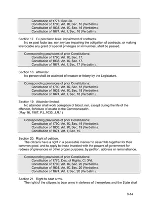 Constitution of 1776, Sec. 28.
         Constitution of 1790, Art. IX, Sec. 16 (Verbatim).
         Constitution of 1838, Art. IX, Sec. 16 (Verbatim).
         Constitution of 1874, Art. I, Sec. 16 (Verbatim).

Section 17. Ex post facto laws; impairment of contracts.
     No ex post facto law, nor any law impairing the obligation of contracts, or making
irrevocable any grant of special privileges or immunities, shall be passed.

    Corresponding provisions of prior Constitutions:
         Constitution of 1790, Art. IX, Sec. 17.
         Constitution of 1838, Art. IX, Sec. 17.
         Constitution of 1874, Art. I, Sec. 17 (Verbatim).

Section 18. Attainder.
   No person shall be attainted of treason or felony by the Legislature.

    Corresponding provisions of prior Constitutions:
         Constitution of 1790, Art. IX, Sec. 18 (Verbatim).
         Constitution of 1838, Art. IX, Sec. 18 (Verbatim).
         Constitution of 1874, Art. I, Sec. 18 (Verbatim).

Section 19. Attainder limited.
    No attainder shall work corruption of blood, nor, except during the life of the
offender, forfeiture of estate to the Commonwealth.
(May 16, 1967, P.L.1035, J.R.1)

    Corresponding provisions of prior Constitutions:
         Constitution of 1790, Art. IX, Sec. 19 (Verbatim).
         Constitution of 1838, Art. IX, Sec. 19 (Verbatim).
         Constitution of 1874, Art. I, Sec. 19.

Section 20. Right of petition.
    The citizens have a right in a peaceable manner to assemble together for their
common good, and to apply to those invested with the powers of government for
redress of grievances or other proper purposes, by petition, address or remonstrance.

    Corresponding provisions of prior Constitutions:
         Constitution of 1776, Dec. of Rights, Cl. XVI.
         Constitution of 1790, Art. IX, Sec. 20 (Verbatim).
         Constitution of 1838, Art. IX, Sec. 20 (Verbatim).
         Constitution of 1874, Art. I, Sec. 20 (Verbatim).

Section 21. Right to bear arms.
   The right of the citizens to bear arms in defense of themselves and the State shall


                                                                                  9-14
 