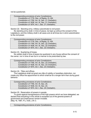 not be questioned.

    Corresponding provisions of prior Constitutions:
         Constitution of 1776, Dec. of Rights, Cl. XIII.
         Constitution of 1790, Art. IX, Sec. 21 (Verbatim).
         Constitution of 1838, Art. IX, Sec. 21 (Verbatim).
         Constitution of 1874, Art. I, Sec. 21 (Verbatim).

Section 22. Standing army; military subordinate to civil power.
     No standing army shall, in time of peace, be kept up without the consent of the
Legislature, and the military shall in all cases and at all times be in strict subordination
to the civil power.

    Corresponding provisions of prior Constitutions:
         Constitution of 1776, Dec. of Rights, Cl. XIII.
         Constitution of 1790, Art. IX, Sec. 22 (Verbatim).
         Constitution of 1838, Art. IX, Sec. 22 (Verbatim).
         Constitution of 1874, Art. I, Sec. 22 (Verbatim).

Section 23. Quartering of troops.
    No soldier shall in time of peace be quartered in any house without the consent of
the owner, nor in time of war but in a manner to be prescribed by law.

    Corresponding provisions of prior Constitutions:
         Constitution of 1790, Art. IX, Sec. 23 (Verbatim).
         Constitution of 1838, Art. IX, Sec. 23 (Verbatim).
         Constitution of 1874, Art. I, Sec. 23 (Verbatim).

Section 24. Titles and offices.
    The Legislature shall not grant any title of nobility or hereditary distinction, nor
create any office the appointment to which shall be for a longer term than during good
behavior.

    Corresponding provisions of prior Constitutions:
         Constitution of 1790, Art. IX, Sec. 24.
         Constitution of 1838, Art. IX, Sec. 24.
         Constitution of 1874, Art. I, Sec. 24 (Verbatim).

Section 25. Reservation of powers in people.
    To guard against transgressions of the high powers which we have delegated, we
declare that everything in this article is excepted out of the general powers of
government and shall forever remain inviolate.
(May 16, 1967, P.L.1035, J.R.1)

    Corresponding provisions of prior Constitutions:


                                                                                   9-15
 