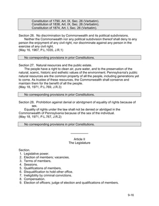 Constitution of 1790, Art. IX, Sec. 26 (Verbatim).
         Constitution of 1838, Art. IX, Sec. 26 (Verbatim).
         Constitution of 1874, Art. I, Sec. 26 (Verbatim).

Section 26. No discrimination by Commonwealth and its political subdivisions.
    Neither the Commonwealth nor any political subdivision thereof shall deny to any
person the enjoyment of any civil right, nor discriminate against any person in the
exercise of any civil right.
(May 16, 1967, P.L.1035, J.R.1)

    No corresponding provisions in prior Constitutions.

Section 27. Natural resources and the public estate.
    The people have a right to clean air, pure water, and to the preservation of the
natural, scenic, historic and esthetic values of the environment. Pennsylvania's public
natural resources are the common property of all the people, including generations yet
to come. As trustee of these resources, the Commonwealth shall conserve and
maintain them for the benefit of all the people.
(May 18, 1971, P.L.769, J.R.3)

    No corresponding provisions in prior Constitutions.

Section 28. Prohibition against denial or abridgment of equality of rights because of
         sex.
   Equality of rights under the law shall not be denied or abridged in the
Commonwealth of Pennsylvania because of the sex of the individual.
(May 18, 1971, P.L.767, J.R.2)

    No corresponding provisions in prior Constitutions.

                                     __________

                                       Article II
                                    The Legislature

Section.
1. Legislative power.
2. Election of members; vacancies.
3. Terms of members.
4. Sessions.
5. Qualifications of members.
6. Disqualification to hold other office.
7. Ineligibility by criminal convictions.
8. Compensation.
9. Election of officers; judge of election and qualifications of members.


                                                                               9-16
 