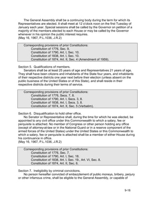 The General Assembly shall be a continuing body during the term for which its
Representatives are elected. It shall meet at 12 o'clock noon on the first Tuesday of
January each year. Special sessions shall be called by the Governor on petition of a
majority of the members elected to each House or may be called by the Governor
whenever in his opinion the public interest requires.
(May 16, 1967, P.L.1036, J.R.2)

    Corresponding provisions of prior Constitutions:
         Constitution of 1776, Sec. 9.
         Constitution of 1790, Art. I, Sec. 10.
         Constitution of 1838, Art. I, Sec. 10.
         Constitution of 1874, Art. II, Sec. 4 (Amendment of 1959).

Section 5. Qualifications of members.
     Senators shall be at least 25 years of age and Representatives 21 years of age.
They shall have been citizens and inhabitants of the State four years, and inhabitants
of their respective districts one year next before their election (unless absent on the
public business of the United States or of this State), and shall reside in their
respective districts during their terms of service.

    Corresponding provisions of prior Constitutions:
         Constitution of 1776, Secs. 7, 8.
         Constitution of 1790, Art. I, Secs. 3, 8.
         Constitution of 1838, Art. I, Secs. 3, 8.
         Constitution of 1874, Art. II, Sec. 5 (Verbatim).

Section 6. Disqualification to hold other office.
    No Senator or Representative shall, during the time for which he was elected, be
appointed to any civil office under this Commonwealth to which a salary, fee or
perquisite is attached. No member of Congress or other person holding any office
(except of attorney-at-law or in the National Guard or in a reserve component of the
armed forces of the United States) under the United States or this Commonwealth to
which a salary, fee or perquisite is attached shall be a member of either House during
his continuance in office.
(May 16, 1967, P.L.1036, J.R.2)

    Corresponding provisions of prior Constitutions:
         Constitution of 1776, Sec. 7.
         Constitution of 1790, Art. I, Sec. 18.
         Constitution of 1838, Art. I, Sec. 19., Art. VI, Sec. 8.
         Constitution of 1874, Art. II, Sec. 6.

Section 7. Ineligibility by criminal convictions.
    No person hereafter convicted of embezzlement of public moneys, bribery, perjury
or other infamous crime, shall be eligible to the General Assembly, or capable of



                                                                                9-18
 