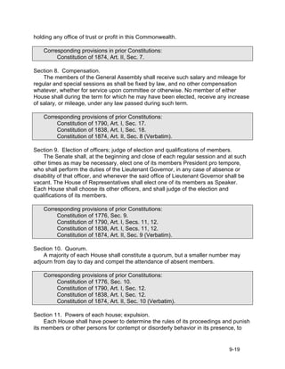 holding any office of trust or profit in this Commonwealth.

    Corresponding provisions in prior Constitutions:
         Constitution of 1874, Art. II, Sec. 7.

Section 8. Compensation.
    The members of the General Assembly shall receive such salary and mileage for
regular and special sessions as shall be fixed by law, and no other compensation
whatever, whether for service upon committee or otherwise. No member of either
House shall during the term for which he may have been elected, receive any increase
of salary, or mileage, under any law passed during such term.

    Corresponding provisions of prior Constitutions:
         Constitution of 1790, Art. I, Sec. 17.
         Constitution of 1838, Art. I, Sec. 18.
         Constitution of 1874, Art. II, Sec. 8 (Verbatim).

Section 9. Election of officers; judge of election and qualifications of members.
    The Senate shall, at the beginning and close of each regular session and at such
other times as may be necessary, elect one of its members President pro tempore,
who shall perform the duties of the Lieutenant Governor, in any case of absence or
disability of that officer, and whenever the said office of Lieutenant Governor shall be
vacant. The House of Representatives shall elect one of its members as Speaker.
Each House shall choose its other officers, and shall judge of the election and
qualifications of its members.

    Corresponding provisions of prior Constitutions:
         Constitution of 1776, Sec. 9.
         Constitution of 1790, Art. I, Secs. 11, 12.
         Constitution of 1838, Art. I, Secs. 11, 12.
         Constitution of 1874, Art. II, Sec. 9 (Verbatim).

Section 10. Quorum.
    A majority of each House shall constitute a quorum, but a smaller number may
adjourn from day to day and compel the attendance of absent members.

    Corresponding provisions of prior Constitutions:
         Constitution of 1776, Sec. 10.
         Constitution of 1790, Art. I, Sec. 12.
         Constitution of 1838, Art. I, Sec. 12.
         Constitution of 1874, Art. II, Sec. 10 (Verbatim).

Section 11. Powers of each house; expulsion.
     Each House shall have power to determine the rules of its proceedings and punish
its members or other persons for contempt or disorderly behavior in its presence, to


                                                                                 9-19
 